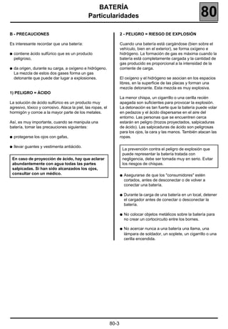 BATERÍA
                                              Particularidades                                                     80
B - PRECAUCIONES                                                    2 - PELIGRO = RIESGO DE EXPLOSIÓN

Es interesante recordar que una batería:                            Cuando una batería está cargándose (bien sobre el
                                                                    vehículo, bien en el exterior), se forma oxígeno e
q   contiene ácido sulfúrico que es un producto                     hidrógeno. La formación de gas es máxima cuando la
    peligroso,                                                      batería está completamente cargada y la cantidad de
                                                                    gas producido es proporcional a la intensidad de la
q   da origen, durante su carga, a oxígeno e hidrógeno.             corriente de carga.
    La mezcla de estos dos gases forma un gas
    detonante que puede dar lugar a explosiones.                    El oxígeno y el hidrógeno se asocian en los espacios
                                                                    libres, en la superficie de las placas y forman una
                                                                    mezcla detonante. Esta mezcla es muy explosiva.
1) PELIGRO = ÁCIDO
                                                                    La menor chispa, un cigarrillo o una cerilla recién
La solución de ácido sulfúrico es un producto muy                   apagada son suficientes para provocar la explosión.
agresivo, tóxico y corrosivo. Ataca la piel, las ropas, el          La detonación es tan fuerte que la batería puede volar
hormigón y corroe a la mayor parte de los metales.                  en pedazos y el ácido dispersarse en el aire del
                                                                    entorno. Las personas que se encuentren cerca
Así, es muy importante, cuando se manipula una                      estarán en peligro (trozos proyectados, salpicaduras
batería, tomar las precauciones siguientes:                         de ácido). Las salpicaduras de ácido son peligrosas
                                                                    para los ojos, la cara y las manos. También atacan las
q   protegerse los ojos con gafas,                                  ropas.

q   llevar guantes y vestimenta antiácido.
                                                                     La prevención contra el peligro de explosión que
                                                                     puede representar la batería tratada con
 En caso de proyección de ácido, hay que aclarar                     negligencia, debe ser tomada muy en serio. Evitar
 abundantemente con agua todas las partes                            los riesgos de chispas.
 salpicadas. Si han sido alcanzados los ojos,
 consultar con un médico.                                           q   Asegurarse de que los "consumidores" estén
                                                                        cortados, antes de desconectar o de volver a
                                                                        conectar una batería.

                                                                    q   Durante la carga de una batería en un local, detener
                                                                        el cargador antes de conectar o desconectar la
                                                                        batería.

                                                                    q   No colocar objetos metálicos sobre la batería para
                                                                        no crear un cortocircuito entre los bornes.

                                                                    q   No acercar nunca a una batería una llama, una
                                                                        lámpara de soldador, un soplete, un cigarrillo o una
                                                                        cerilla encendida.




                                                             80-3
 