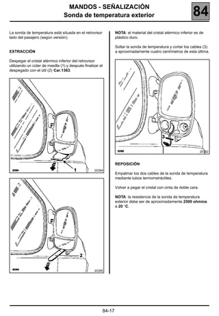 MANDOS - SEÑALIZACIÓN
                                 Sonda de temperatura exterior                                                84
La sonda de temperatura está situada en el retrovisor           NOTA: el material del cristal atérmico inferior es de
lado del pasajero (según versión).                              plástico duro.

                                                                Soltar la sonda de temperatura y cortar los cables (3)
EXTRACCIÓN                                                      a aproximadamente cuatro centímetros de esta última.

Despegar el cristal atérmico inferior del retrovisor
utilizando un cúter de masilla (1) y después finalizar el
despegado con el útil (2) Car.1363.




                                                                                                                     20392



                                                                REPOSICIÓN
                                                   20394
                                                                Empalmar los dos cables de la sonda de temperatura
                                                                mediante tubos termorretráctiles.

                                                                Volver a pegar el cristal con cinta de doble cara.

                                                                NOTA: la resistencia de la sonda de temperatura
                                                                exterior debe ser de aproximadamente 2500 ohmios
                                                                a 20 °C.




                                                   20395




                                                        84-17
 