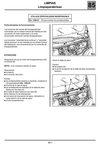 185
                                              LIMPIAS
                                          Limpiaparabrisas                                                        85
                                 UTILLAJE ESPECIALIZADO INDISPENSABLE

                               Ele. 1294-01 Útil para extraer los portaescobillas

Particularidades de funcionamiento

Las funciones del mando del limpiaparabrisas
controladas par la Unidad Central del Habitáculo sólo
conciernen al modo cadenciado y al modo
temporizado (activación bomba lavaparabrisas).

Las funciones "velocidad lenta continua" y "velocidad
rápida continua" no son tratadas por la Unidad Central
del Habitáculo, sino directamente por la manecilla del
limpiaparabrisas.



EXTRACCIÓN                                                                                                            20241


Asegurarse de que el motor del limpiaparabrisas está            Sacar la rejilla de alero.
en parada fija.
                                                                Extraer:
NOTA: no es necesario extraer el capot.                         q las grapas (D),
                                                                q el raíl (E) de fijación de la rejilla de alero (haciéndolo
Desconectar:
                                                                  deslizar),
q la batería,
q el conector del motor.


Extraer:
q los portaescobillas derecho e izquierdo, mediante el
  útil especializado Elé. 1294-01,
q la junta de la caja de agua,
q los embellecedores laterales de la rejilla de alero
  fijados por los clips (A),
q la rejilla de alero fijada por los clips (B),
q los retenes (C) de estanquidad,
q Los tubos de evacuación de agua, colocados en
  cada extremo de la caja de agua,
q el tubo lavaparabrisas.


                                                                                                                      20240




                                                         85-1
 