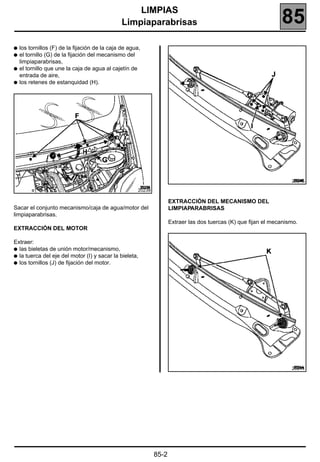 LIMPIAS
                                              Limpiaparabrisas                                                  85
q los tornillos (F) de la fijación de la caja de agua,
q el tornillo (G) de la fijación del mecanismo del
  limpiaparabrisas,
q el tornillo que une la caja de agua al cajetín de
  entrada de aire,
q los retenes de estanquidad (H).




                                                                                                                    20245

                                                     20239

                                                                    EXTRACCIÓN DEL MECANISMO DEL
Sacar el conjunto mecanismo/caja de agua/motor del                  LIMPIAPARABRISAS
limpiaparabrisas.
                                                                    Extraer las dos tuercas (K) que fijan el mecanismo.
EXTRACCIÓN DEL MOTOR

Extraer:
q las bieletas de unión motor/mecanismo,
q la tuerca del eje del motor (I) y sacar la bieleta,
q los tornillos (J) de fijación del motor.




                                                                                                                    20244




                                                             85-2
 