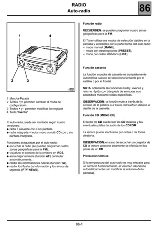 RADIO 186
                                                  Auto-radio                                                    86
                                                                 Función radio

                                                                 RECUERDEN: se pueden programar cuatro zonas
                                                                 geográficas para la FM.

                                                                 El Túner utiliza tres modos de selección visibles en la
                                                                 pantalla y accesibles por la parte frontal del auto-radio:
                                                                 – modo manual (MANU),
                                                                 – modo por preselecciones (PRESET),
                                                                 – modo por orden alfabético (LIST).



                                                                 Función cassette

                                                                 La función escucha de cassette es completamente
                                                                 automática cuando se selecciona la fuente por el
                                                                 satélite o por el frontal.

                                                                 NOTA: solamente las funciones Dolby, avance y
                                                  18627
                                                                 retorno rápido con búsqueda de emisoras son
                                                                 accesibles mediante teclas específicas.
1 Marcha-Parada
2 Teclas <y> permiten cambiar el modo de                         OBSERVACIÓN: la función mute a través de la
  configuración                                                  síntesis de la palabra o a través del teléfono detiene el
3 Teclas + y - permiten modificar los reglajes                   desfile de la cassette.
4 Tecla "fuente"
                                                                 Función CD (MONO CD)

El auto-radio puede ser montado según cuatro                     El lector de CD puede leer los CD clásicos y las
versiones:                                                       eventuales pistas de audio de los CDROM
q radio + cassette con o sin pantalla,
q radio integrada + lector mono o multi CD con o sin             La lectura puede efectuarse por orden o de forma
  pantalla integrada.                                            aleatoria.

Funciones aseguradas por el auto-radio:                          OBSERVACIÓN: en caso de escuchar un cargador de
q escuchar la radio (se pueden programar cuatro                  CD la lectura aleatoria solamente se efectúa en las
  zonas geográficas para la FM),                                 pistas de un CD
q visualizar el nombre de la emisora en RDS,
q en la mejor emisora (función AF) conmutar                      Protección térmica
  automáticamente,
q recibir las informaciones ruteras (función TA),                Si la temperatura del auto-radio es muy elevada para
q recibir los flashs de información y los avisos de              un correcto funcionamiento, el volumen desciende
  urgencia (PTY NEWS).                                           automáticamente (sin modificar el volumen de la
                                                                 pantalla).




                                                          86-1
 