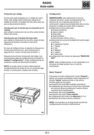 RADIO
                                                    Auto-radio                                                   86
Protección por código                                               Configuración

El auto-radio está protegido por un código de cuatro                OBSERVACIÓN: para seleccionar la zona de
cifras. Este código debe introducirse utilizando el                 utilización del túner, pulsar simultáneamente las
satélite de mando o el teclado del auto-radio cada vez              teclas 2 y 5, con el aparato bajo tensión. A
que se desconecta la batería.                                       continuación, esperar aproximadamente dos minutos.
                                                                    Introducir el código de cuatro cifras y después:
Introducción por el mando que se encuentra en el                    q Seleccionar la zona adecuada:
volante:                                                               q America (América)
para validar la introducción de una cifra, pulsar la tecla             q Japan (Japón)
inferior del mando.                                                    q Asia (Asia)
                                                                       q Arabia (Arabia)
Introducción por el teclado del auto-radio:                            q Otros (Europa, África, otros...)
para validar la introducción de una cifra, pulsar la tecla          q seleccionar las curvas de tonalidad del sonido según
siguiente del teclado (consultar el manual de                          el vehículo:
utilización).                                                          q 0: regulación inactiva
                                                                       q 1: Twingo
En caso de código erróneo, el aparato se bloquea (un                   q 2: Clio
minuto para el primer error, dos minutos para el                       q 3: Mégane
segundo error, cuatro minutos para el tercero...).                     q 4: Laguna
                                                                       q 5: Gama alta
Después de la primera introducción del código, hay                  q configuración del número de altavoces "REAR ON/
que programar algunas configuraciones (consultar el                    OFF"
capítulo "configuración"). Estas configuraciones se
conservan cuando se desconecta la batería.                          NOTA: estas configuraciones no son requeridas si se
                                                                    introduce el código secreto tras un corte de
NOTA: se puede volver al modo niebla pulsando                       alimentación.
simultáneamente las teclas 2 y 5, con el aparato bajo
tensión. A continuación, esperar dos minutos.
                                                                    Modo "Experto"

                                                                    Para pasar al modo configuración (modo "Experto"),
                                                                    aplicar una presión prolongada (cuatro segundos) en
                                                                    la tecla "fuente" hasta escuchar un bip sonoro.
                                                                    Permite reglar las funciones:
                                                                    q activación del modo AF (recalado automático),
                                                                    q modificación del volumen en función de la velocidad
                                                                       del vehículo (5 para modificación máxima, 0 para
                                                                       supresión de la modificación),
                                                                    q activación del modo Loudness,
                                                                    q activación del modo Túner asistido,
                                                                    q configuración del número de altavoces (2 ó 4),
                                                                    q selección de la lista manual o dinámica.


                                                                    NOTA: una impulsión en la tecla fuente durante las
                                                                    configuraciones anula las modificaciones.




                                                             86-2
 
