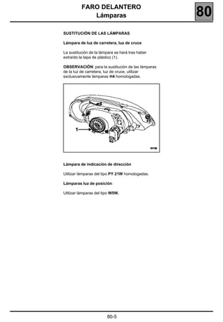 FARO DELANTERO
             Lámparas                              80
SUSTITUCIÓN DE LAS LÁMPARAS

Lámpara de luz de carretera, luz de cruce

La sustitución de la lámpara se hará tras haber
extraído la tapa de plástico (1).

OBSERVACIÓN: para la sustitución de las lámparas
de la luz de carretera, luz de cruce, utilizar
exclusivamente lámparas H4 homologadas.




Lámpara de indicación de dirección

Utilizar lámparas del tipo PY 21W homologadas.

Lámparas luz de posición

Utilizar lámparas del tipo W5W.




                        80-5
 