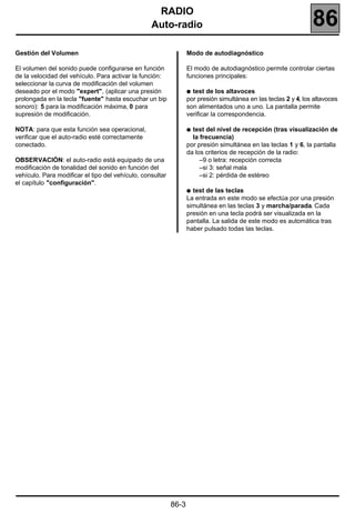 RADIO
                                                  Auto-radio                                                     86
Gestión del Volumen                                               Modo de autodiagnóstico

El volumen del sonido puede configurarse en función               El modo de autodiagnóstico permite controlar ciertas
de la velocidad del vehículo. Para activar la función:            funciones principales:
seleccionar la curva de modificación del volumen
deseado por el modo "expert", (aplicar una presión                q test de los altavoces
prolongada en la tecla "fuente" hasta escuchar un bip             por presión simultánea en las teclas 2 y 4, los altavoces
sonoro): 5 para la modificación máxima, 0 para                    son alimentados uno a uno. La pantalla permite
supresión de modificación.                                        verificar la correspondencia.

NOTA: para que esta función sea operacional,                      q test del nivel de recepción (tras visualización de
verificar que el auto-radio esté correctamente                      la frecuencia)
conectado.                                                        por presión simultánea en las teclas 1 y 6, la pantalla
                                                                  da los criterios de recepción de la radio:
OBSERVACIÓN: el auto-radio está equipado de una                        –9 o letra: recepción correcta
modificación de tonalidad del sonido en función del                    –si 3: señal mala
vehículo. Para modificar el tipo del vehículo, consultar               –si 2: pérdida de estéreo
el capítulo "configuración".
                                                                  q test de las teclas
                                                                  La entrada en este modo se efectúa por una presión
                                                                  simultánea en las teclas 3 y marcha/parada. Cada
                                                                  presión en una tecla podrá ser visualizada en la
                                                                  pantalla. La salida de este modo es automática tras
                                                                  haber pulsado todas las teclas.




                                                           86-3
 
