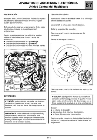 187
                    APARATOS DE ASISTENCIA ELECTRÓNICA
                         Unidad Central del Habitáculo                                                            87
LOCALIZACIÓN                                                      Desconectar la batería.

El cajetín de la Unidad Central del Habitáculo (1) está           Insertar una varilla de diámetro 6 mm en el orificio (1)
situado cerca de la columna de dirección, bajo el                 situado detrás del volante.
cuadro de instrumentos.
                                                                  Levantar (2) el airbag para hacerlo deslizar,
Este calculador reagrupa una gran parte de las cajas
electrónicas, incluido el descodificador del                      Soltar la seguridad del conector.
antiarranque.
                                                                  Desconectar el conector de alimentación del
Según el equipamiento de los vehículos, pueden                    generador.
montarse tres modelos de Unidad Central del
Habitáculo:                                                       Extraer el airbag del conductor.
q una versión denominada "N1" gama baja
q una versión denominada "N2" gama alta
q una versión denominada "N3" con función alarma




                                                                                                                     18455


                                                                  Desconectar el conector de alimentación de la bocina
                                                   20286
                                                                  sonora.

EXTRACCIÓN                                                         ATENCIÓN: es imperativo marcar la posición del
                                                                   contactor giratorio asegurándose de que las ruedas
 ATENCIÓN: está prohibido manipular los sistemas                   estén rectas en el momento del desmontaje, con el
 pirotécnicos (pretensor o airbag) cerca de una                    fin de posicionar la longitud de la cinta en el centro.
 fuente de calor o de una llama, hay riesgo de que se
 activen.                                                         Extraer:
                                                                  q el volante de dirección,
                                                                  q las coquillas de la columna de dirección,
 IMPORTANTE: antes de extraer un cojín del airbag,                q la visera del cuadro de instrumentos.
 bloquear la caja electrónica. Al activarse esta
 función, todas las líneas de ignición están inhibidas,           Desconectar los conectores de la Unidad Central del
 el testigo del airbag en el cuadro de instrumentos se
                                                                  Habitáculo y después soltarla a fin de sacarla de su
 enciende con el contacto puesto.                                 alojamiento.




                                                           87-1
 