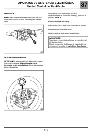 APARATOS DE ASISTENCIA ELECTRÓNICA
                       Unidad Central del Habitáculo                                                          87
REPOSICIÓN                                                    Después de cada desmontaje, sustituir
                                                              imperativamente el tornillo del volante y apretarlo al
ATENCIÓN: durante el montaje del volante, es muy              par de 4,4 daN.m.
importante controlar que las ruedas siguen estando
rectas.                                                       Particularidades del airbag

                                                              Colocar el conector en su sitio y bloquear el seguro.

                                                              Posicionar el cojín en el volante.

                                                              Hacerlo deslizar hacia abajo para clipsarlo.'


                                                               IMPORTANTE:
                                                               Tras haber montado todo, efectuar un control con el
                                                               útil de diagnóstico.
                                                               Si todo es correcto, desbloquear la caja electrónica,
                                                               si no es así, consultar el capítulo de diagnóstico.


                                               20279


Particularidades del Volante

IMPORTANTE: las acanaladuras del volante poseen
unos posicionadores. El volante debe entrar
libremente en las acanaladuras. Tener la precaución
de no estropearlas.




                                               18835




                                                       87-2
 