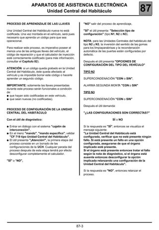 APARATOS DE ASISTENCIA ELECTRÓNICA
                        Unidad Central del Habitáculo                                                      87
PROCESO DE APRENDIZAJE DE LAS LLAVES                           "NO" salir del proceso de aprendizaje,

Una Unidad Central del Habitáculo nueva no está                "SÍ" el útil presenta: "Selección tipo de
codificada. Una vez montada en el vehículo, será pues          configuración" (tipo N1, N2 o N3).
necesario que aprenda un código para que sea
operacional.                                                   NOTA: para las Unidades Centrales del habitáculo del
                                                               tipo N2 y N3, la inversión del sentido de las gomas
Para realizar este proceso, es imperativo poseer al            para los limpiaparabrisas y la recondenación
menos una de las antiguas llaves del vehículo, el              automática de las puertas están configuradas por
código de reparación y que el calculador de inyección          defecto.
esté correctamente codificado (para más información,
consultar el Capítulo 82).                                     Después el útil presenta "OPCIONES DE
                                                               CONFIGURACIÓN DEL TIPO DEL VEHÍCULO"
ATENCIÓN: si un código queda grabado en la Unidad
Central del Habitáculo, éste queda afectado al                 TIPO N2
vehículo y es imposible borrar este código o hacerle
aprender un segundo código.                                    SUPERCONDENACIÓN "CON o SIN",

IMPORTANTE: solamente las llaves presentadas                   ALARMA SEGUNDA MONT "CON o SIN"
                                                                                  A
durante este proceso serán funcionales a condición
de:                                                            TIPO N3
q que hayan sido codificadas en este vehículo,
q que sean nuevas (no codificadas).                            SUPERCONDENACIÓN "CON o SIN"

                                                               Después el útil demanda:
PROCESO DE CONFIGURACIÓN DE LA UNIDAD
CENTRAL DEL HABITÁCULO                                         "¿LAS CONFIGURACIONES SON CORRECTAS?"

Con el útil de diagnóstico:                                                           SÍ o NO

q Entrar en diálogo con el sistema "cajetín de                 Si la respuesta es "SÍ", entonces se visualiza el
  interconexión",                                              mensaje siguiente:
q En el menú "mando", "mando específico", validar              "La Unidad Central del Habitáculo está
  "CF 718 tipo Unidad Central del Habitáculo",                 configurada, verificar que no esté presente ningún
q El útil presenta "¡Atención!", la primera etapa del          fallo. Si está presente un fallo en una opción
  proceso consiste en un borrado de las                        configurada, asegurarse de que el órgano
  configuraciones de la UCH. Cualquier parada del              implicado esté presente.
  proceso después de esta etapa tendrá por efecto              Si el órgano está presente entonces tratar el fallo
  desconfigurar completamente el calculador.                   según la nota de diagnóstico, si el órgano está
                                                               ausente entonces desconfigurar la opción
"SÍ" o "NO",                                                   implicada relanzando una configuración de la
                                                               Unidad Central del Habitáculo".

                                                               Si la respuesta es "NO", entonces relanzar el
                                                               proceso.




                                                        87-3
 