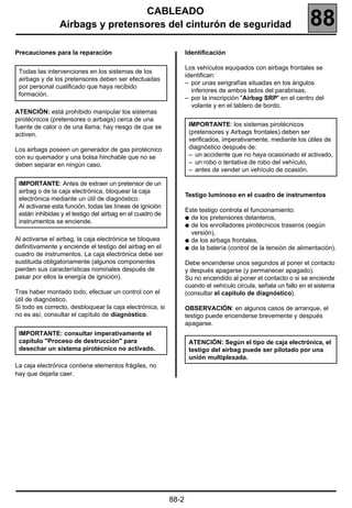 CABLEADO
                Airbags y pretensores del cinturón de seguridad                                                  88
Precauciones para la reparación                                   Identificación

                                                                  Los vehículos equipados con airbags frontales se
 Todas las intervenciones en los sistemas de los
                                                                  identifican:
 airbags y de los pretensores deben ser efectuadas
                                                                  – por unas serigrafías situadas en los ángulos
 por personal cualificado que haya recibido
                                                                    inferiores de ambos lados del parabrisas,
 formación.
                                                                  – por la inscripción "Airbag SRP" en el centro del
                                                                    volante y en el tablero de bordo.
ATENCIÓN: está prohibido manipular los sistemas
pirotécnicos (pretensores o airbags) cerca de una
fuente de calor o de una llama; hay riesgo de que se               IMPORTANTE: los sistemas pirotécnicos
activen.                                                           (pretensores y Airbags frontales) deben ser
                                                                   verificados, imperativamente, mediante los útiles de
Los airbags poseen un generador de gas pirotécnico                 diagnóstico después de:
con su quemador y una bolsa hinchable que no se                    – un accidente que no haya ocasionado el activado,
deben separar en ningún caso.                                      – un robo o tentativa de robo del vehículo,
                                                                   – antes de vender un vehículo de ocasión.

 IMPORTANTE: Antes de extraer un pretensor de un
 airbag o de la caja electrónica, bloquear la caja
                                                                  Testigo luminoso en el cuadro de instrumentos
 electrónica mediante un útil de diagnóstico.
 Al activarse esta función, todas las líneas de ignición
                                                                  Este testigo controla el funcionamiento:
 están inhibidas y el testigo del airbag en el cuadro de
                                                                  q de los pretensores delanteros,
 instrumentos se enciende.
                                                                  q de los enrolladores pirotécnicos traseros (según
                                                                    versión),
Al activarse el airbag, la caja electrónica se bloquea            q de los airbags frontales,
definitivamente y enciende el testigo del airbag en el            q de la batería (control de la tensión de alimentación).
cuadro de instrumentos. La caja electrónica debe ser
sustituida obligatoriamente (algunos componentes                  Debe encenderse unos segundos al poner el contacto
pierden sus características nominales después de                  y después apagarse (y permanecer apagado).
pasar por ellos la energía de ignición).                          Su no encendido al poner el contacto o si se enciende
                                                                  cuando el vehículo circula, señala un fallo en el sistema
Tras haber montado todo, efectuar un control con el               (consultar el capítulo de diagnóstico).
útil de diagnóstico.
Si todo es correcto, desbloquear la caja electrónica, si          OBSERVACIÓN: en algunos casos de arranque, el
no es así, consultar el capítulo de diagnóstico.                  testigo puede encenderse brevemente y después
                                                                  apagarse.
 IMPORTANTE: consultar imperativamente el
 capítulo "Proceso de destrucción" para                            ATENCIÓN: Según el tipo de caja electrónica, el
 desechar un sistema pirotécnico no activado.                      testigo del airbag puede ser pilotado por una
                                                                   unión multiplexada.
La caja electrónica contiene elementos frágiles, no
hay que dejarla caer.




                                                           88-2
 