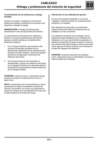 CABLEADO
                Airbags y pretensores del cinturón de seguridad                                                 88
Funcionamiento de los pretensores y airbags                      Intervención en los cableados de ignición
frontales
                                                                 En caso de anomalía constatada en uno de los
Al poner el contacto, el testigo de control de los               cableados, el elemento deber ser imperativamente
sistemas de airbags y pretensores se enciende unos               sustituido y no reparado.
segundos y después se apaga.
                                                                 Este dispositivo de seguridad no puede tolerar
OBSERVACIÓN: el testigo del airbag puede                         ninguna intervención clásica de reparación de los
encenderse en caso de baja tensión de la batería.                cableados o de los conectores.

La caja electrónica está entonces en vigilancia y                Los cableados de ignición de los airbags y de los
tendrá en cuenta las deceleraciones del vehículo                 pretensores están integrados en los cableados del
gracias a la señal medida por el decelerómetro                   habitáculo; por lo que, para facilitar la reparación, el
electrónica integrado.                                           método de sustitución de éstos consiste en cortar los
                                                                 dos extremos del cable averiado y hacer que el cable
1   En un choque frontal de nivel suficiente, éste               nuevo pase por el mismo recorrido que el averiado a
    activará el encendido simultáneo de los                      lo largo del cableado del habitáculo.
    generadores pirotécnicos de los pretensores del
    cinturón tras haber recibido, a través del captador
    electrónico de seguridad, confirmación de                    ATENCIÓN: durante la colocación del cableado
    detección del choque.                                        nuevo, asegurarse de que no esté dañado y de que su
                                                                 higiene original sea respetada.
2   Si el choque frontal es más importante, el
    decelerómetro, gracias a la validación del choque
    por el captador electrónico de seguridad activa el
    encendido de los generadores de gas pirotécnicos
    de los airbags frontales.


ATENCIÓN: cuando se activa, un generador de gas
pirotécnico produce una detonación así como un
ligero humo.

NOTA: la alimentación de la caja electrónica y de los
quemadores la realiza normalmente la batería del
vehículo. No obstante, se incluye una capacidad de
reserva de energía en la caja electrónica en caso que
se falle la batería al principio del choque.




                                                          88-3
 