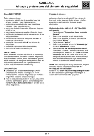 CABLEADO
                Airbags y pretensores del cinturón de seguridad                                                88
CAJA ELECTRÓNICA                                                 Proceso de bloqueo

Estas cajas contienen:                                           Antes de extraer una caja electrónica o antes de
– un captador electrónico de seguridad para los                  intervenir en los sistemas de los airbags y de los
  airbags frontales y para los pretensores,                      pretensores, es imperativo bloquear la caja
– un decelerómetro electrónico para los airbags                  electrónica:
  frontales y para los pretensores,
– un circuito de ignición para los diferentes sistemas           Mediante los útiles NXR, CLIP y OPTIMA 5800
  pirotécnicos,                                                  únicamente.
– una reserva de energía para las diferentes líneas,             1 Elegir el menú "Diagnóstico de un vehículo
– un Circuito de diagnóstico y de memorización de los                Renault",
  fallos detectados,                                             2 Seleccionar y validar el tipo del vehículo,
– un Circuito de mando del testigo de alerta en el               3 Seleccionar y validar el sistema que hay que
  cuadro de instrumentos,                                            diagnosticar "Airbag",
– un interfaz de comunicación K vía la toma de                   4 Elegir el menú "Mando",
  diagnóstico,                                                   5 Seleccionar y validar la función "Parametraje"
– un interfaz de comunicación multiplexada,                          (NXR) o "Actuadores" (Clip),
– una unión de detección del choque.                             6 Validar la línea "VP 006 Bloqueo calculador",
                                                                 7 En el menú "Estado", verificar que la caja esté
IMPORTANTE:                                                          bien bloqueada. El estado "ET 073 Calculador
Antes de extraer una caja electrónica, es imperativo                 bloqueado por el útil" debe estar activo y el
bloquearla mediante uno de los útiles de diagnóstico.                testigo del airbag en el cuadro de instrumentos
Al activarse esta función, todas las líneas de ignición              debe estar encendido (las cajas electrónicas
están inhibidas y el testigo del airbag en el cuadro de              nuevas se suministran en este estado).
instrumentos se enciende (las cajas electrónicas
nuevas se suministran en este estado).                           NOTA: Para desbloquear la caja electrónica, emplear
                                                                 el mismo método validando la línea "VP 007
OBSERVACIÓN:                                                     Desbloqueo del calculador".
q En caso de que estos sistemas tengan un mal                    El estado "ET 073 Calculador bloqueado por el útil"
  funcionamiento durante un choque, se puede                     no debe estar activo y el testigo del airbag en el
  verificar con los útiles de diagnóstico que no había           cuadro de instrumentos debe apagarse.
  ningún fallo presente antes del choque.
q Tras un bloqueo después de un choque, es posible
  controlar las líneas de ignición alimentadas por el
  mando "lectura de los contextos de avería" con el
  útil de diagnóstico.




                                                          88-4
 