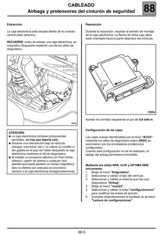CABLEADO
                Airbags y pretensores del cinturón de seguridad                                                 88
Extracción:                                                        Reposición

La caja electrónica está situada detrás de la consola              Durante la reposición, respetar el sentido de montaje
central (lado derecho).                                            de la caja electrónica. La flecha de dicha caja debe
                                                                   estar orientada hacia la parte delantera del vehículo.
RECUERDE: antes de extraer una caja electrónica, es
imperativo bloquearla mediante uno de los útiles de
diagnóstico.




                                                                   Apretar los tornillos respetando el par de 0,8 daN.m.


                                                                   Configuración de las cajas
 ATENCIÓN:
 q La caja electrónica contiene componentes                        Las cajas nuevas identificables por el título "ACU3"
   sensibles, no hay que dejarla caer.                             mediante los útiles de diagnóstico (salvo XR25) se
 q Durante una intervención bajo el vehículo                       suministran con los enrolladores pirotécnicos
   (escape, carrocería, etc.), no utilizar un martillo ni          configurados.
   dar golpes en el piso sin haber bloqueado la caja               Cuando esta configuración no se ha realizado, el
   electrónica mediante el útil de diagnóstico.                    testigo del airbag permanece encendido.
 q Al instalar un accesorio eléctrico en Post-Venta
   (altavoz, cajetín de alarma o cualquier otro
   aparato que pueda generar un campo magnético),                  Mediante los útiles NXR, CLIP y OPTIMA 5800
   éste no deberá ser colocado en el entorno                       únicamente
   cercano a la caja electrónica airbags/pretensores.              1 Elegir el menú "Diagnóstico",
                                                                   2 Seleccionar y validar el tipo del vehículo,
                                                                   3 Seleccionar y validar el sistema que hay que
                                                                       diagnosticar "Airbag",
                                                                   4 Elegir el menú "mando",
                                                                   5 Seleccionar y validar la línea "configuraciones"
                                                                       para modificar las líneas de ignición.
                                                                   6 Controlar imperativamente el resultado en el menú
                                                                       "Lectura de configuraciones".




                                                            88-5
 