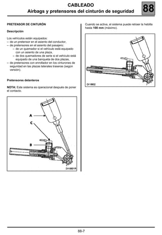 CABLEADO
               Airbags y pretensores del cinturón de seguridad                                             88
PRETENSOR DE CINTURÓN                                         Cuando se activa, el sistema puede retraer la hebilla
                                                              hasta 100 mm (máximo).
Descripción

Los vehículos están equipados:
– de un pretensor en el asiento del conductor,
– de pretensores en el asiento del pasajero:
    – de un quemador si el vehículo está equipado
       con un asiento de una plaza,
    – de dos quemadores de serie si el vehículo está
       equipado de una banqueta de dos plazas,
– de pretensores con enrollador en los cinturones de
  seguridad en las plazas laterales traseras (según
  versión).


Pretensores delanteros

NOTA: Este sistema es operacional después de poner
el contacto.




                                                       88-7
 