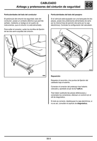 CABLEADO
                 Airbags y pretensores del cinturón de seguridad                                                 88
Particularidades del lado del conductor                            Particularidades del lado del pasajero

El pedúnculo del cinturón de seguridad, lado del                   Si el vehículo está equipado con una banqueta de dos
conductor, posee un contacto eléctrico que permite                 plazas, posee dos pretensores alimentados de serie
señalar, mediante un testigo en el cuadro de                       por la misma línea de ignición (de serie por la caja
instrumentos, que el cinturón no está abrochado.                   electrónica). Controlar la configuración del calculador.

Para soltar el conector, quitar los tornillos de fijación
de las dos semi-coquillas del cinturón.




                                                                   Reposición

                                                                   Respetar el recorrido y los puntos de fijación del
                                                                   cableado bajo el asiento.

                                                                   Conectar el conector del pretensor tras haberlo
                                                                   colocado y apretado al par de 3,7 daN.m.

                                                                   Tras haber sustituido las piezas defectuosas y
                                                                   conectado los conectores, efectuar un control con el
                                                                   útil de diagnóstico.

                                                                   Si todo es correcto, desbloquear la caja electrónica, si
                                                                   no es así, consultar el capítulo de diagnóstico.




                                                            88-9
 