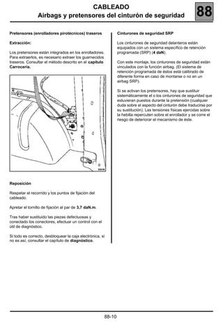 CABLEADO
                Airbags y pretensores del cinturón de seguridad                                             88
Pretensores (enrolladores pirotécnicos) traseros               Cinturones de seguridad SRP

Extracción:                                                    Los cinturones de seguridad delanteros están
                                                               equipados con un sistema específico de retención
Los pretensores están integrados en los enrolladores.          programada (SRP) (4 daN).
Para extraerlos, es necesario extraer los guarnecidos
traseros. Consultar el método descrito en el capítulo          Con este montaje, los cinturones de seguridad están
Carrocería.                                                    vinculados con la función airbag. (El sistema de
                                                               retención programada de éstos está calibrado de
                                                               diferente forma en caso de montarse o no en un
                                                               airbag SRP).

                                                               Si se activan los pretensores, hay que sustituir
                                                               sistemáticamente el o los cinturones de seguridad que
                                                               estuvieran puestos durante la pretensión (cualquier
                                                               duda sobre el aspecto del cinturón debe traducirse por
                                                               su sustitución). Las tensiones físicas ejercidas sobre
                                                               la hebilla repercuten sobre el enrollador y se corre el
                                                               riesgo de deteriorar el mecanismo de éste.




Reposición

Respetar el recorrido y los puntos de fijación del
cableado.

Apretar el tornillo de fijación al par de 3,7 daN.m.

Tras haber sustituido las piezas defectuosas y
conectado los conectores, efectuar un control con el
útil de diagnóstico.

Si todo es correcto, desbloquear la caja electrónica, si
no es así, consultar el capítulo de diagnóstico.




                                                       88-10
 