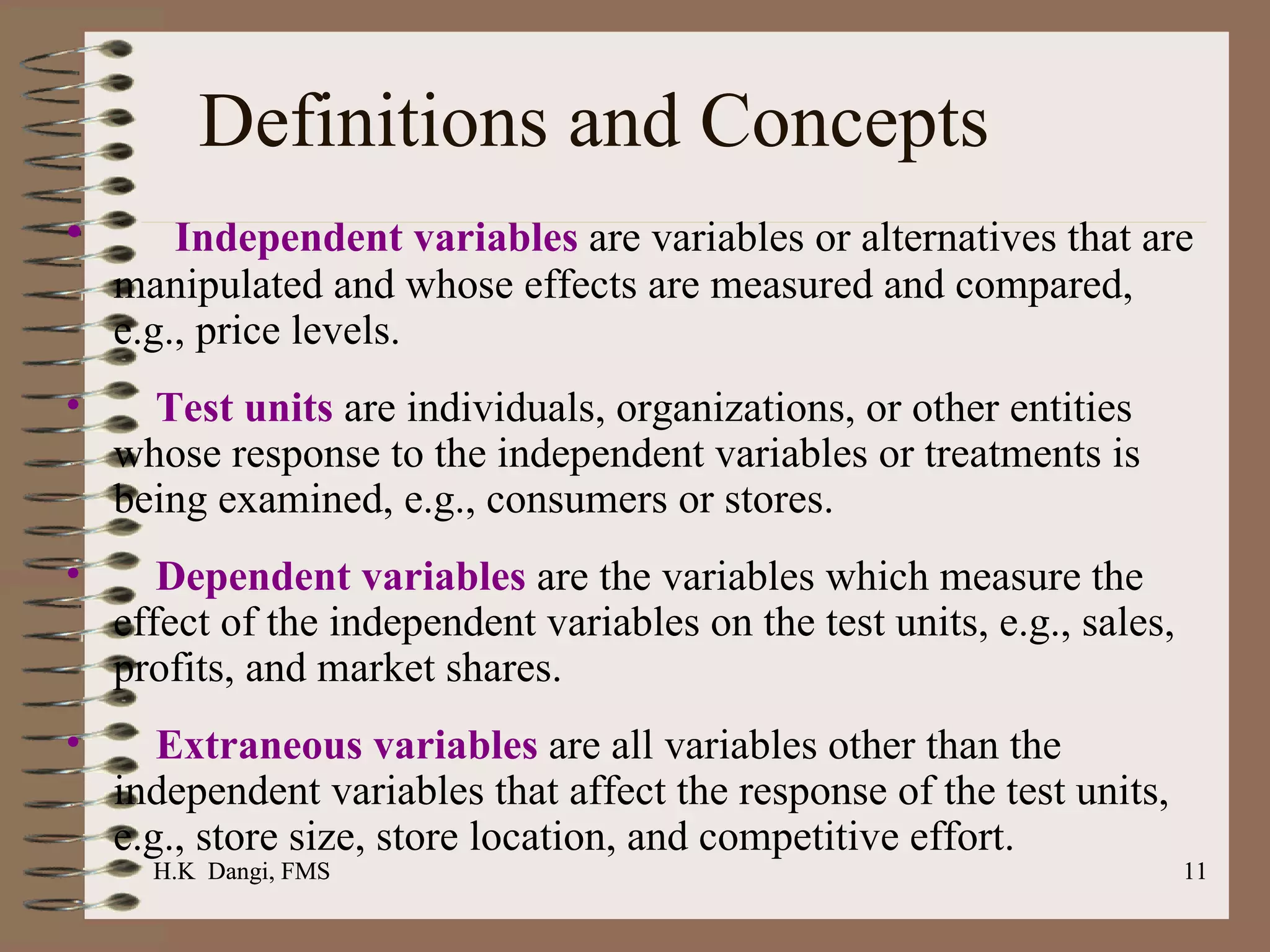Definitions and Concepts Independent variables  are variables or alternatives that are manipulated and whose effects are measured and compared, e.g., price levels.  Test units  are individuals, organizations, or other entities whose response to the independent variables or treatments is being examined, e.g., consumers or stores.  Dependent variables  are the variables which measure the effect of the independent variables on the test units, e.g., sales, profits, and market shares.  Extraneous variables  are all variables other than the independent variables that affect the response of the test units, e.g., store size, store location, and competitive effort.   H.K  Dangi, FMS  H.K  Dangi, FMS  