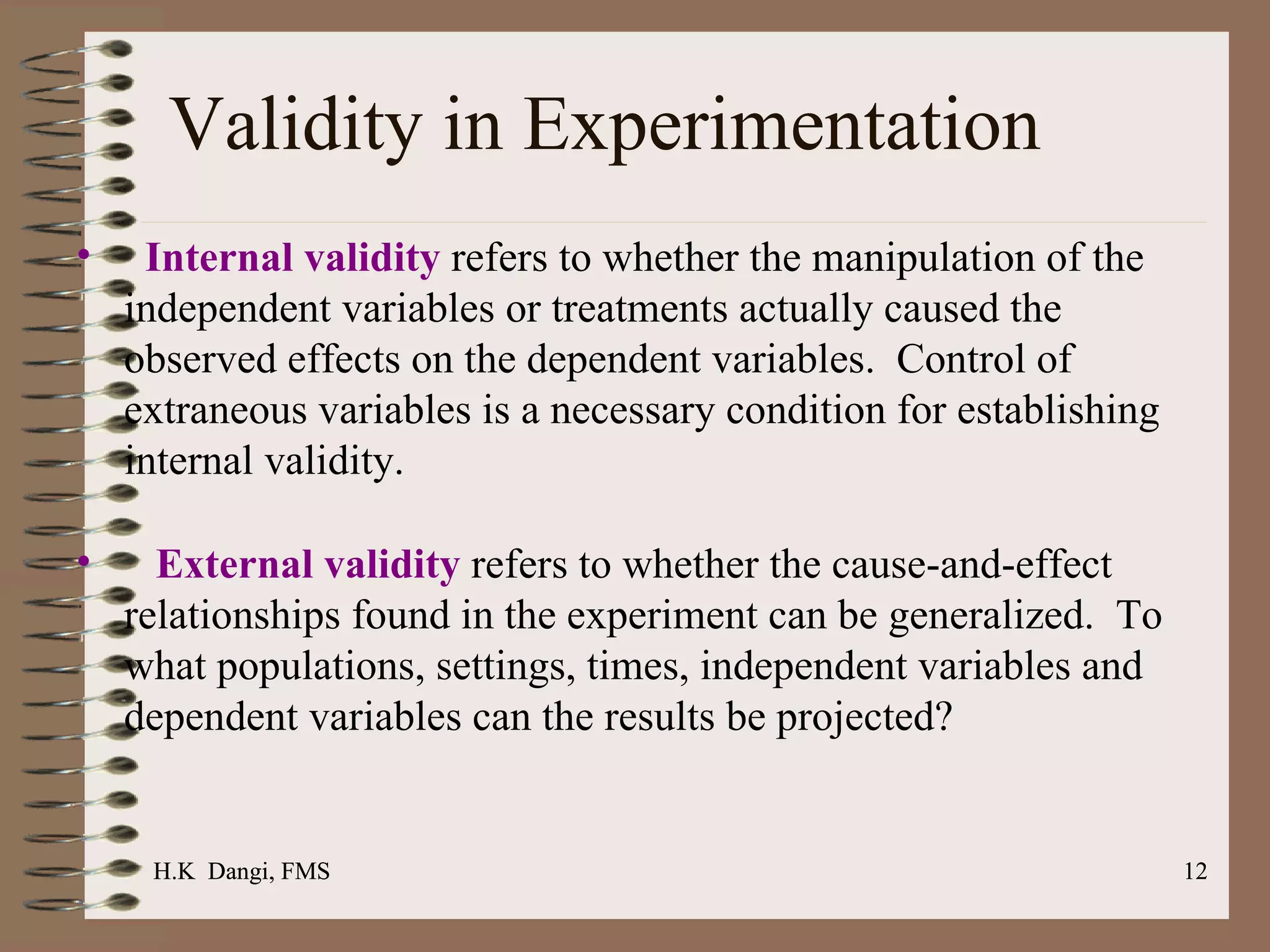Validity in Experimentation Internal validity  refers to whether the manipulation of the independent variables or treatments actually caused the observed effects on the dependent variables.  Control of extraneous variables is a necessary condition for establishing internal validity. External validity  refers to whether the cause-and-effect relationships found in the experiment can be generalized.  To what populations, settings, times, independent variables and dependent variables can the results be projected? H.K  Dangi, FMS  H.K  Dangi, FMS  