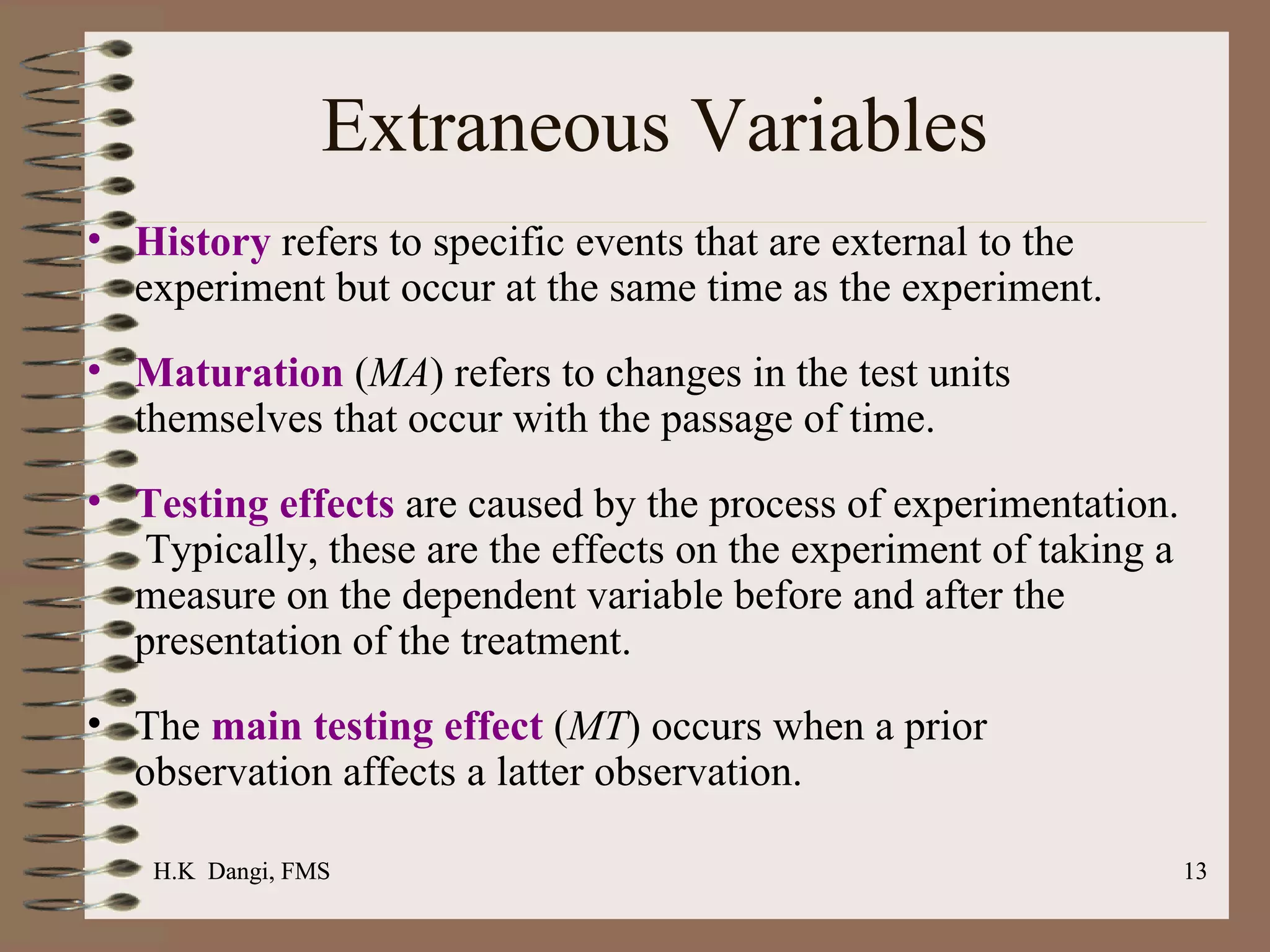 History  refers to specific events that are external to the experiment but occur at the same time as the experiment. Maturation  ( MA ) refers to changes in the test units themselves that occur with the passage of time.  Testing effects  are caused by the process of experimentation.  Typically, these are the effects on the experiment of taking a measure on the dependent variable before and after the presentation of the treatment.  The  main testing effect  ( MT ) occurs when a prior observation affects a latter observation.  Extraneous Variables H.K  Dangi, FMS  H.K  Dangi, FMS  