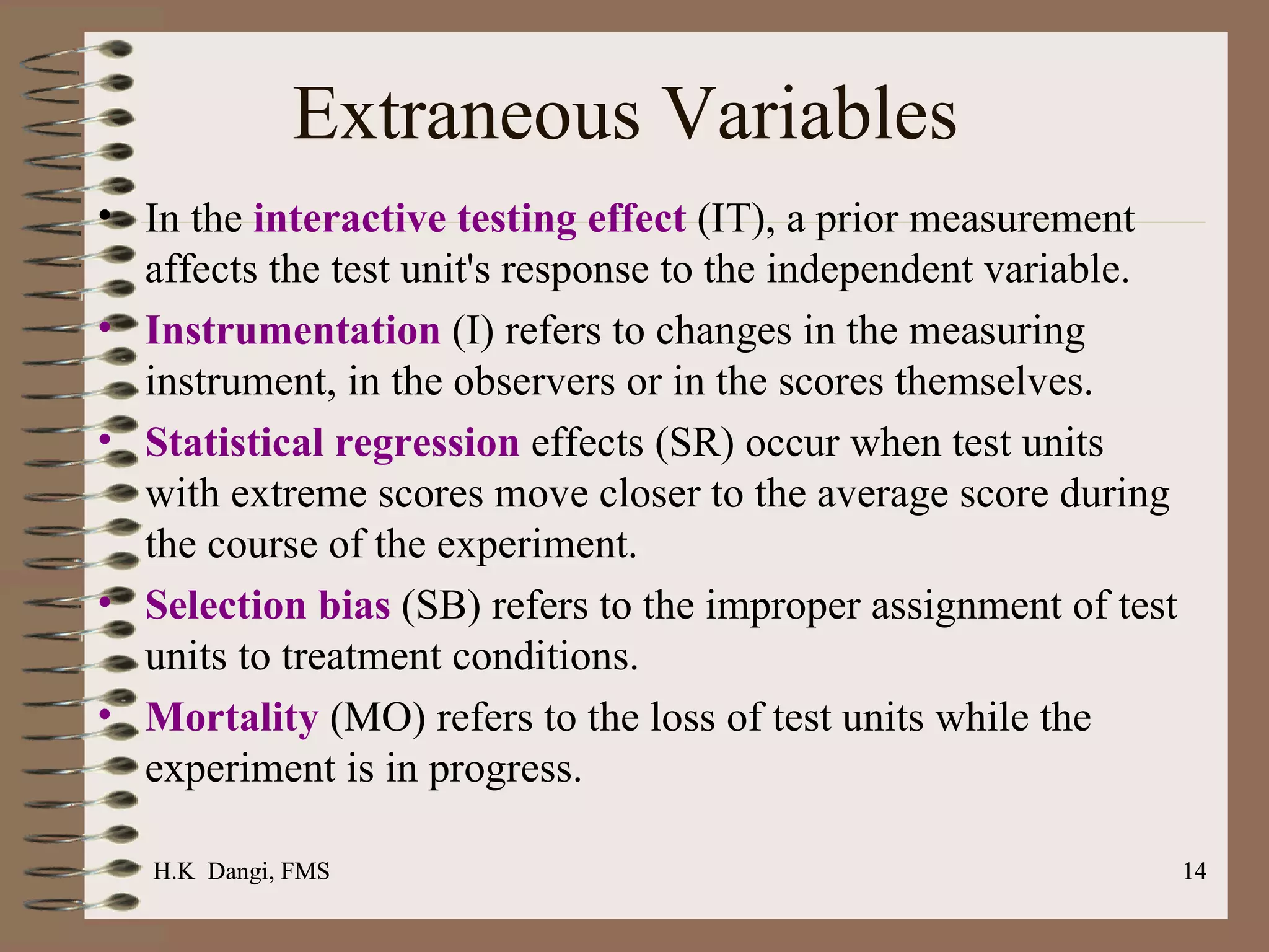 Extraneous Variables In the  interactive testing effect  (IT), a prior measurement affects the test unit's response to the independent variable.  Instrumentation  (I) refers to changes in the measuring instrument, in the observers or in the scores themselves.  Statistical regression  effects (SR) occur when test units with extreme scores move closer to the average score during the course of the experiment.  Selection bias  (SB) refers to the improper assignment of test units to treatment conditions.  Mortality   (MO) refers to the loss of test units while the experiment is in progress.  H.K  Dangi, FMS  H.K  Dangi, FMS  