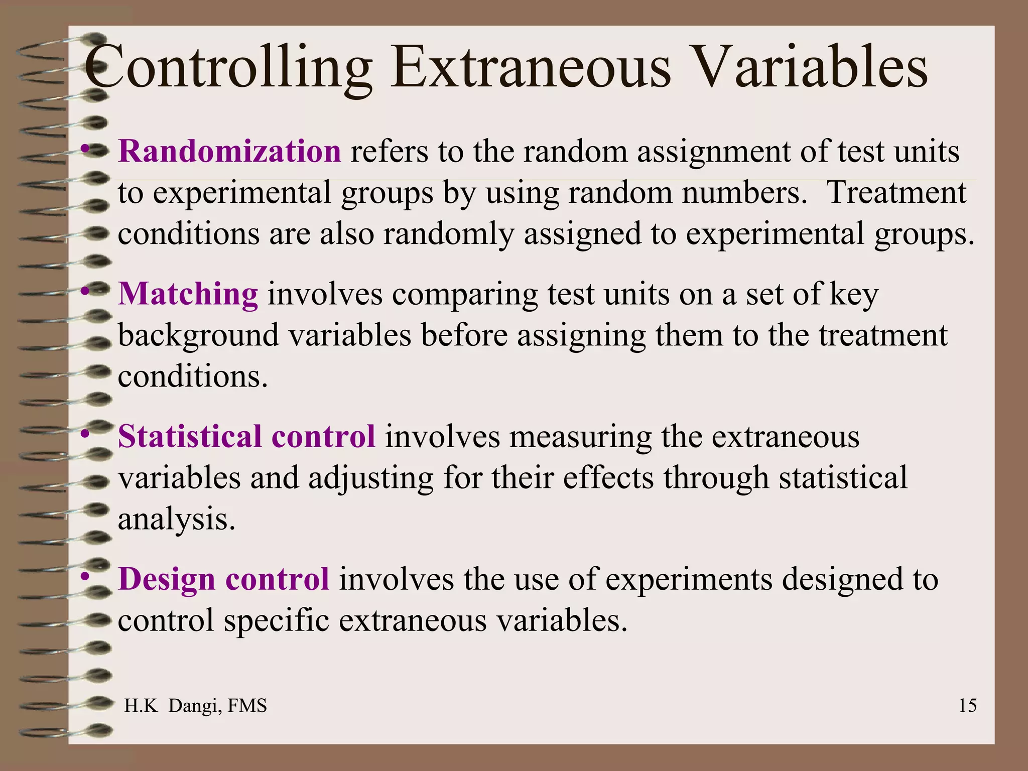 Controlling Extraneous Variables Randomization  refers to the random assignment of test units to experimental groups by using random numbers.  Treatment conditions are also randomly assigned to experimental groups. Matching  involves comparing test units on a set of key background variables before assigning them to the treatment conditions.  Statistical control  involves measuring the extraneous variables and adjusting for their effects through statistical analysis. Design control  involves the use of experiments designed to control specific extraneous variables. H.K  Dangi, FMS  H.K  Dangi, FMS  