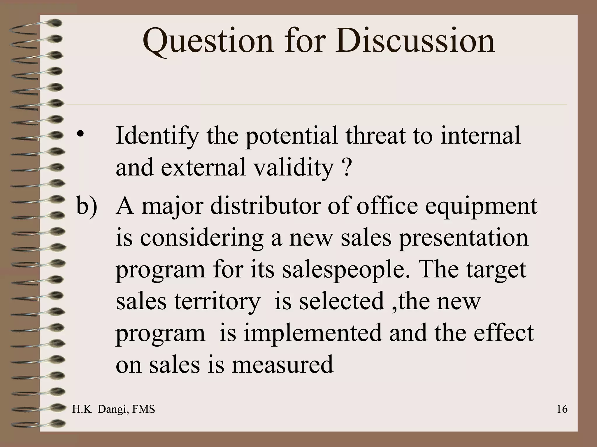 Question for Discussion  Identify the potential threat to internal and external validity ? A major distributor of office equipment is considering a new sales presentation program for its salespeople. The target sales territory  is selected ,the new program  is implemented and the effect on sales is measured  H.K  Dangi, FMS  H.K  Dangi, FMS  