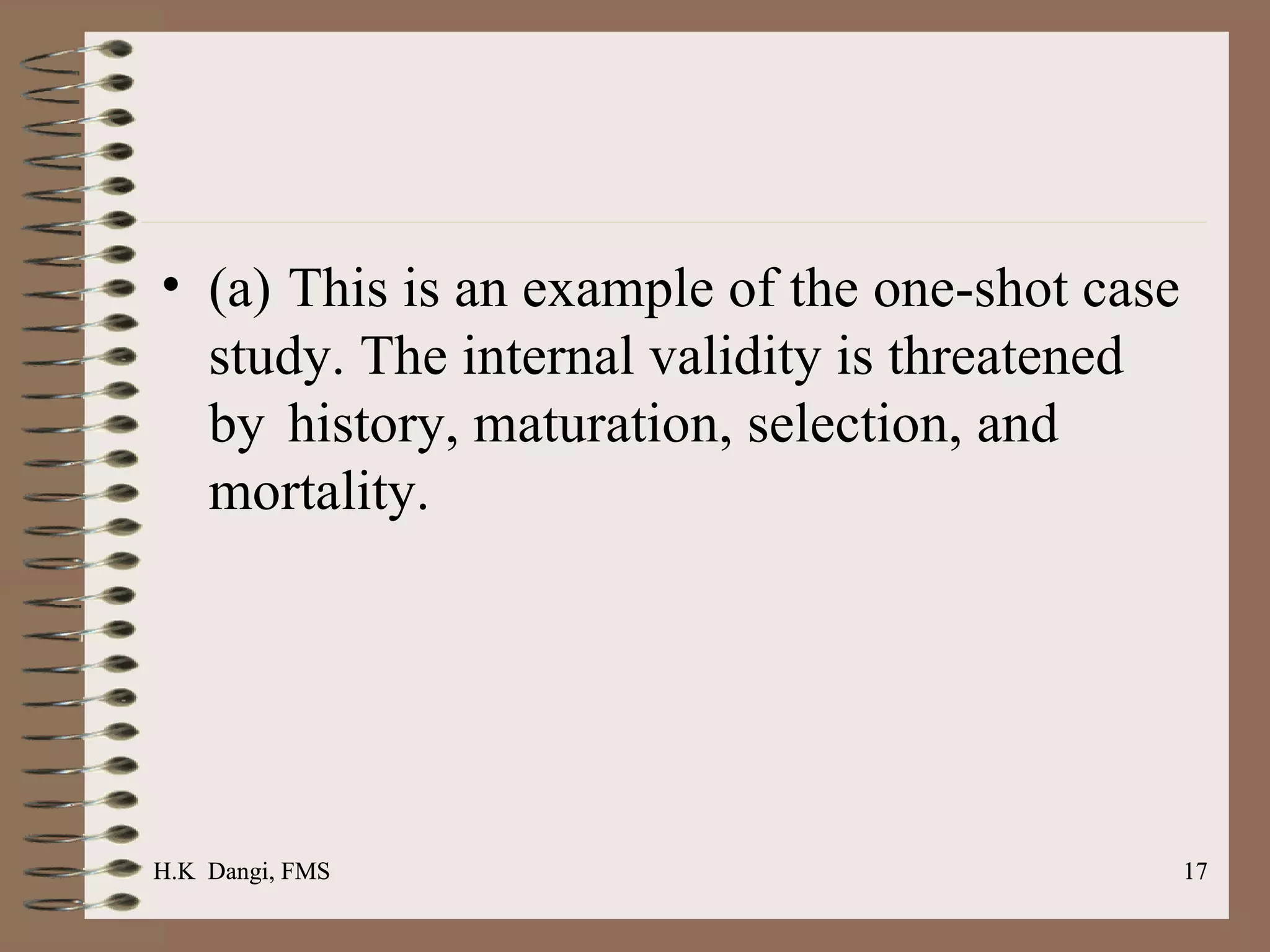(a) This is an example of the one-shot case study. The internal validity is threatened by  history, maturation, selection, and mortality. H.K  Dangi, FMS  H.K  Dangi, FMS  