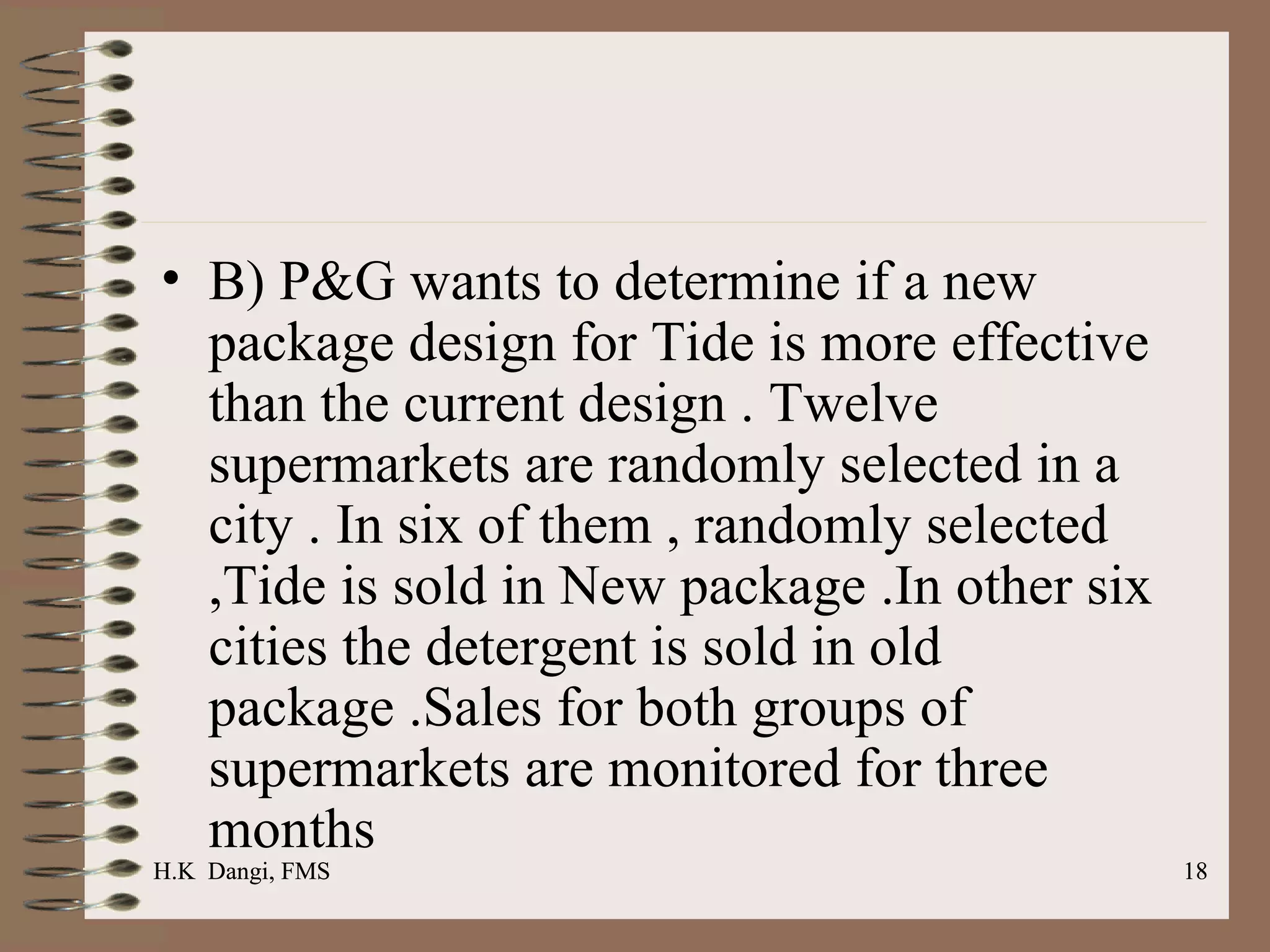B) P&G wants to determine if a new package design for Tide is more effective than the current design . Twelve supermarkets are randomly selected in a city . In six of them , randomly selected ,Tide is sold in New package .In other six cities the detergent is sold in old package .Sales for both groups of supermarkets are monitored for three months  H.K  Dangi, FMS  H.K  Dangi, FMS  