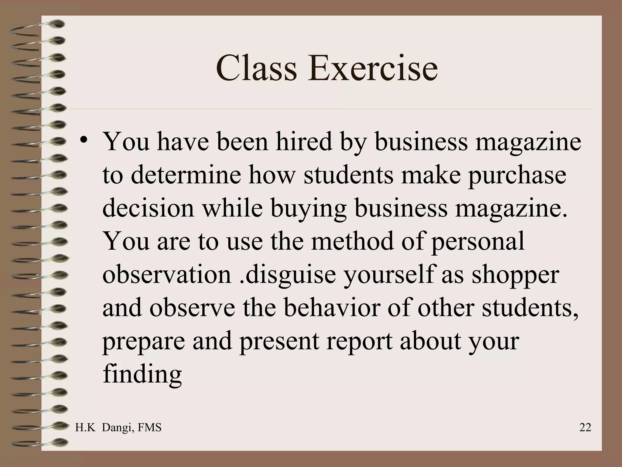 Class Exercise  You have been hired by business magazine to determine how students make purchase decision while buying business magazine. You are to use the method of personal observation .disguise yourself as shopper and observe the behavior of other students, prepare and present report about your finding  H.K  Dangi, FMS  