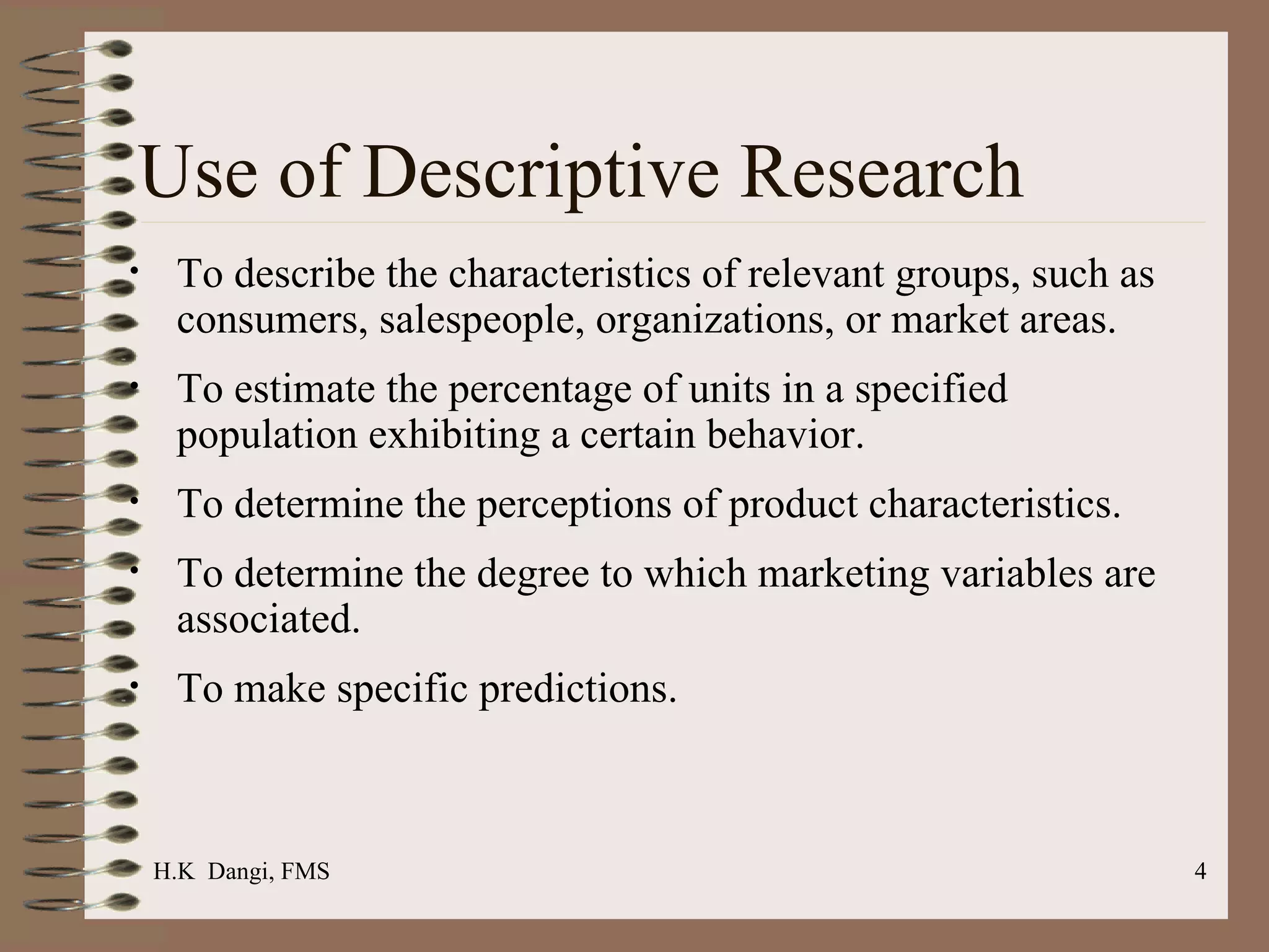 Use of Descriptive Research To describe the characteristics of relevant groups, such as consumers, salespeople, organizations, or market areas.   To estimate the percentage of units in a specified population exhibiting a certain behavior.  To determine the perceptions of product characteristics. To determine the degree to which marketing variables are associated. To make specific predictions. H.K  Dangi, FMS  