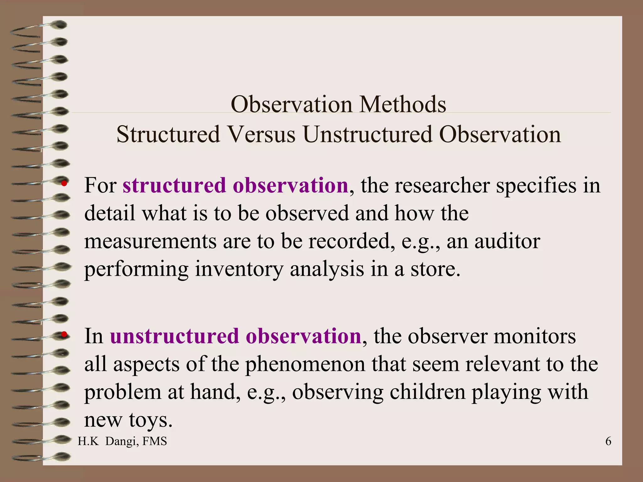 Observation Methods Structured Versus Unstructured Observation For  structured observation , the researcher specifies in detail what is to be observed and how the measurements are to be recorded, e.g., an auditor performing inventory analysis in a store.  In  unstructured observation , the observer monitors all aspects of the phenomenon that seem relevant to the problem at hand, e.g., observing children playing with new toys.  H.K  Dangi, FMS  
