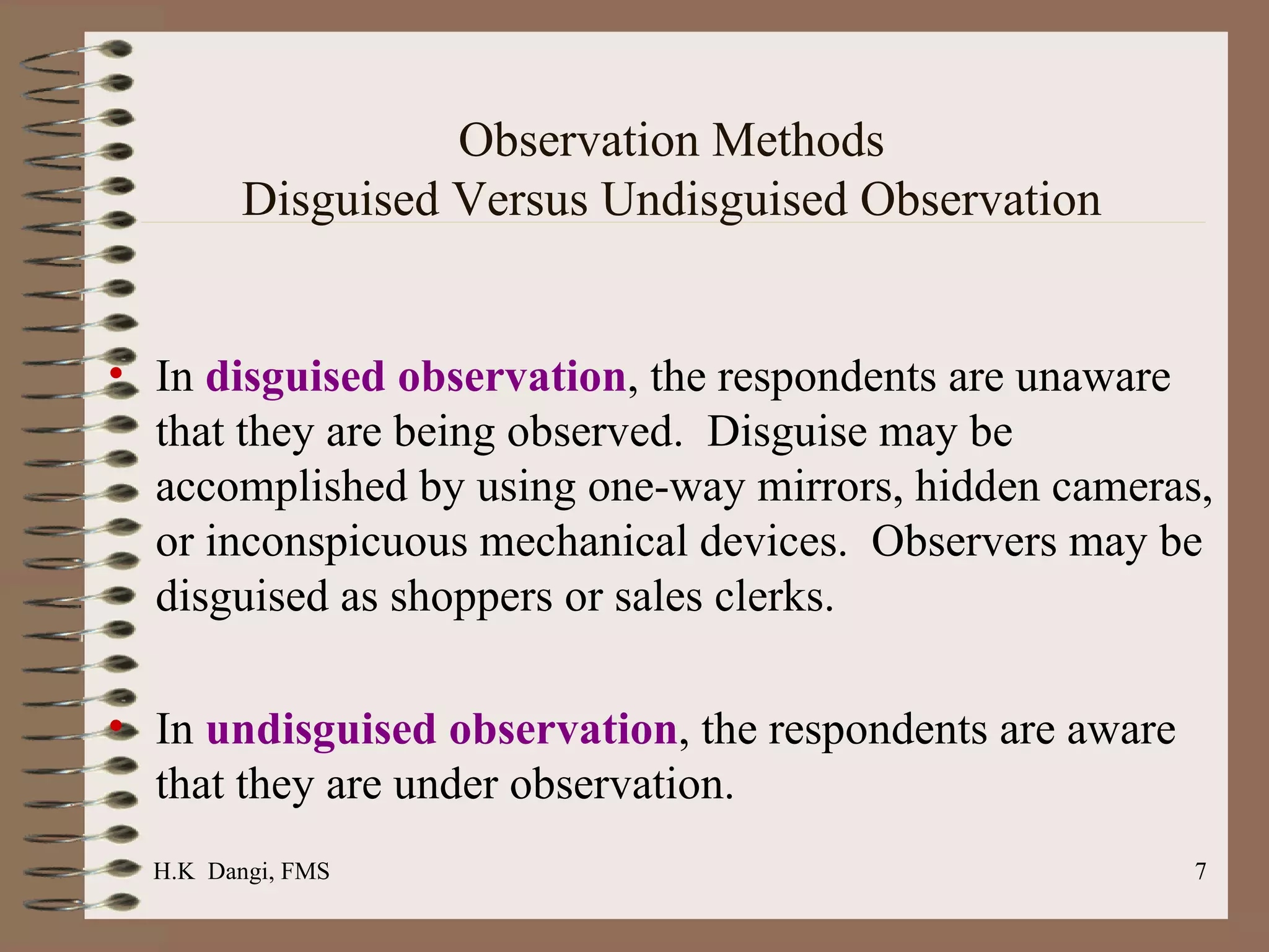 Observation Methods Disguised Versus Undisguised Observation In  disguised observation , the respondents are unaware that they are being observed.  Disguise may be accomplished by using one-way mirrors, hidden cameras, or inconspicuous mechanical devices.  Observers may be disguised as shoppers or sales clerks. In  undisguised observation , the respondents are aware that they are under observation. H.K  Dangi, FMS  