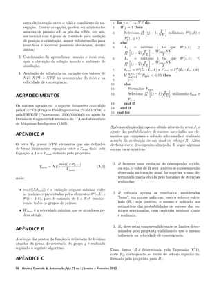 cerca da intera¸ao entre o robˆ e o ambiente de nac˜
o
vega¸ao. Dentre as op¸oes, podem ser adicionados
c˜
c˜
sensores de press˜o sob os p´s dos robˆs, um sena
e
o
sor inercial com 6 graus de liberdade para medi¸ao
c˜
de posi¸ao e orienta¸ao, sensor infravermelho para
c˜
c˜
identiﬁcar e localizar poss´
ıveis obst´culos, dentre
a
outros;
3. Continua¸ao do aprendizado usando o robˆ real,
c˜
o
ap´s a obten¸ao da solu¸ao usando o ambiente de
o
c˜
c˜
simula¸ao;
c˜

1:
2:
3:
4:
5:

6:

7:

4. Avalia¸ao da inﬂuˆncia da varia¸ao dos valores de
c˜
e
c˜
N E, N P P e N P T no desempenho do robˆ e na
o
velocidade de convergˆncia.
e

Os autores agradecem o suporte ﬁnanceiro concedido
pela CAPES (Projeto Pr´-Engenharias PE-041-2008) e
o
pela FAPESP (Processo no. 2006/06005-0) e o apoio da
Divis˜o de Engenharia Eletrˆnica do ITA ao Laborat´rio
a
o
o
de M´quinas Inteligentes (LMI).
a

ˆ
APENDICE A
O vetor VT possui N P T elementos que s˜o deﬁnidos
a
de forma linearmente espa¸ada entre o Tmin dado pela
c
Equa¸ao A.1 e o Tmax deﬁnido pelo projetista.
c˜
max(| θ|i+3 )
Wmax

(A.1)

onde:
• max(| θi+3 |) ´ a varia¸ao angular m´xima entre
e
c˜
a
as posi¸oes representadas pelos elementos θ g (i, k) e
c˜
θg (i + 3, k), para k variando de 1 a N ag considerando todos os grupos de pernas;
• Wmax ´ a velocidade m´xima que os atuadores poe
a
dem atingir.

ˆ
APENDICE B
A sele¸ao dos pontos da fun¸ao de referˆncia do k-´simo
c˜
c˜
e
e
atuador da perna de referˆncia do grupo g ´ realizada
e
e
seguindo o seguinte algoritmo:

ˆ
APENDICE C
90

10:
11:
12:

AGRADECIMENTOS

Tmin = N E

8:
9:

13:
14:
15:

for j = 1 → N E do
if j = 1 then
T
k
Seleciona f1 (j − 1) N E

utilizando θ g (:, k) e

g
Pf (:, j, k)
else
Li
= m´
ınimo i tal que θ g (i, k)
≥
T
k
f1 (j − 2) N E − Wmax N E
T
Ls
= m´ximo i tal que θ g (i, k) ≤
a
T
k
f1 (j − 2) N E + Wmax N E
T
g
θaux = θg (Li : Ls , k) e Paux = Pf (Li : Ls , j, k)
Ls −Li
i=1

Paux < 0, 01 then
j=1
else
Normalize Paux
T
k
Seleciona f1 (j − 1) N E utilizando θaux e
Paux
end if
end if
end for
if

Ap´s a avalia¸ao da resposta obtida atrav´s do vetor J, o
o
c˜
e
ajuste das probabilidades de sucesso associadas aos elementos que comp˜em a solu¸ao selecionada ´ realizado
o
c˜
e
atrav´s da atribui¸ao de um sinal de refor¸o R. Al´m
e
c˜
c
e
de favorecer o desempenho almejado, R segue algumas
outras caracter´
ısticas:

1. R favorece uma evolu¸ao do desempenho obtido,
c˜
ou seja, o valor de R ser´ positivo se o desempenho
a
observado na itera¸ao atual for superior a uma dec˜
terminada m´dia obtida pelo hist´rico de itera¸oes
e
o
c˜
realizadas;
2. R estimula apenas os resultados considerados
”bons”, em outras palavras, caso o refor¸o calcuc
lado (Rc ) seja positivo, o mesmo ´ aplicado nas
e
estimativas das probabilidades de sucesso das vari´veis selecionadas, caso contr´rio, nenhum ajuste
a
a
´ realizado;
e
3. Rc deve estar compreendido entre os limites determinados pelo projetista viabilizando que o mesmo
inﬂuencie na velocidade de convergˆncia.
e

Dessa forma, R ´ determinado pela Express˜o (C.1),
e
a
onde RG corresponde ao limite de refor¸o superior inc
formado pelo projetista para Rc .

Revista Controle & Automa¸˜o/Vol.23 no.1/Janeiro e Fevereiro 2012
ca

 