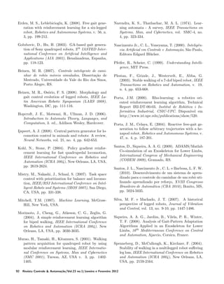 Erden, M. S., Leblebicioglu, K. (2008). Free gait generation with reinforcement learning for a six-legged
robot, Robotics and Autonomous Systems, v. 56, n.
3, pp. 199-212.

Narendra, K. S., Thathachar, M. A. L. (1974). Learning automata - A survey, IEEE Transactions on
Systems, Man, and Cybernetics, vol. SMC-4, no.
4, pp. 323-334.

Golubovic, D., Hu, H. (2003). GA-based gait generation of Sony quadruped robots, 3th IASTED International Conference on Artiﬁcial Intelligence and
Applications (AIA 2003), Benalmadena, Espanha,
pp. 118-123.

Nascimento Jr., C. L., Yoneyama, T. (2000). Inteligˆne
cia Artiﬁcial em Controle e Automa¸ao, S˜o Paulo,
c˜
a
Editora Edgard Bl¨cher.
u

Heinen, M. R. (2007). Controle inteligente de caminhar de robˆs m´veis simulados, Disserta¸ao de
o
o
c˜
Mestrado, Universidade do Vale do Rio dos Sinos,
Porto Alegre, RS.
Heinen, M. R., Os´rio, F. S. (2008). Morphology and
o
gait control evolution of legged robots, IEEE Latin American Robotic Symposium (LARS 2008),
Washington, DC, pp. 111-116.
Hopcroft, J. E., Motwani, R., Ullman, J. D. (2006).
Introduction to Automata Theory, Languages, and
Computation, 3. ed., Addison Wesley, Hardcover.
Ijspeert, A. J. (2008). Central pattern generator for locomotion control in animals and robots: A review,
Neural Networks, vol. 21, no. 4, pp. 642-653.
Kohl, N., Stone, P. (2004). Policy gradient reinforcement learning for fast quadrupedal locomotion,
IEEE International Conference on Robotics and
Automation (ICRA 2004), New Orleans, LA, USA,
pp. 2619-2624.
Mistry, M., Nakashi, J., Schaal, S. (2007). Task space
control with prioritization for balance and locomotion, IEEE/RSJ International Conference on Intelligent Robots and Systems (IROS 2007), San Diego,
CA, USA, pp. 331-338.
Mitchell, T.M. (1997). Machine Learning, McGrawHill, New York, USA.
Morimoto, J., Cheng, G., Atkeson, C. G., Zeglin, G.
(2004). A simple reinforcement learning algorithm
for biped walking, IEEE International Conference
on Robotics and Automation (ICRA 2004), New
Orleans, LA, USA, pp. 3030-3035.
Murao, H., Tamaki, H., Kitamura, S. (2001). Walking
pattern acquisition for quadruped robot by using
modular reinforcement learning, IEEE International Conference on Systems, Man and Cybernetics
(SMC 2001), Tucson, AZ, USA v. 3, pp. 14021405.
92

Pfeifer, R., Scheier, C. (1999). Understanding Intelligence, MIT Press.
Plestan, F., Grizzle, J., Westervelt, E., Abba, G.
(2003). Stable walking of a 7-dof biped robot, IEEE
Transactions on Robotics and Automation, v. 19,
n. 4, pp. 653-668.
Porta, J.M. (2000). Rho-learning: a robotics oriented reinforcement learning algorithm, Technical
Report IRI-DT-00-03, Institut de Rob`tica i Ino
form`tica Industrial, CSIC-UPC. Dispon´
a
ıvel em
http://www.iri.upc.edu/publications/show/520.
Porta, J. M., Celaya, E. (2004). Reactive free-gait generation to follow arbitrary trajectories with a hexapod robot, Robotics and Autonomous Systems, v.
47, n. 4, p. 187-201.
Santos, D., Siqueira, A. A. G. (2009). ADAMS/Matlab
Co-simulation of an Exoskeleton for Lower Limbs,
International Congress of Mechanical Engineering
(COBEM 2009), Gramado, RS.
Santos, J. L., Nascimento Jr., C. L. e Barbosa, L. F. W.
(2010). Desenvolvimento de um sistema de aprendizado para o controle do caminhar de um robˆ utio
lizando aprendizado por refor¸o, XVIII Congresso
c
Brasileiro de Autom´tica (CBA 2010), Bonito, MS,
a
pp. 5024-5035.
Silva, M. F. e Machado, J. T. (2007). A historical
perspective of legged robots, Journal of Vibration
and Control, vol. 13, no. 9-10, pp. 1447-1486.
Siqueira, A. A. G., Jardim, B., Vilela, P. R., Winter,
T. F. (2008). Analysis of Gait-Pattern Adaptation
Algorithms Applied in an Exoskeleton for Lower
Limbs, 16th Mediterranean Conference on Control
and Automation, Ajaccio, Corsica, France.
Spenneberg, D., McCullough, K., Kirchner, F. (2004).
Stability of walking in a multilegged robot suﬀering
leg loss, IEEE International Conference on Robotics
and Automation (ICRA 2004), New Orleans, LA,
USA, pp. 2159-2164.

Revista Controle & Automa¸˜o/Vol.23 no.1/Janeiro e Fevereiro 2012
ca

 