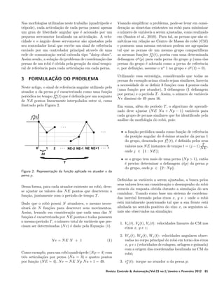 Nas morfologias utilizadas neste trabalho (quadr´pede e
u
tr´
ıpode), cada articula¸ao de cada perna possui apenas
c˜
um grau de liberdade angular que ´ acionado por um
e
pequeno servomotor localizado na articula¸ao. A veloc˜
cidade e o angulo desse servomotor s˜o ajustados pelo
ˆ
a
seu controlador local que recebe um sinal de referˆncia
e
enviado por um controlador principal atrav´s de uma
e
rede de comunica¸ao serial cabeada tipo ”daisy-chain”.
c˜
Assim sendo, a solu¸ao do problema de coordena¸ao das
c˜
c˜
pernas de um robˆ ´ obtida pela gera¸ao do sinal tempooe
c˜
ral de referˆncia para cada articula¸ao em cada perna.
e
c˜

3

FORMULA¸ AO DO PROBLEMA
C˜

Neste artigo, o sinal de referˆncia angular utilizado pelo
e
atuador a da perna p ´ caracterizado como uma fun¸ao
e
c˜
a
peri´dica no tempo fp (t) que ´ deﬁnida por um conjunto
o
e
de N E pontos linearmente interpolados entre si, como
ilustrado pela Figura 2.

Visando simpliﬁcar o problema, pode-se levar em considera¸ao as simetrias existentes no robˆ para minimizar
c˜
o
o n´mero de vari´veis a serem ajustadas, como realizado
u
a
em (Santos et al., 2010). Para tal, as pernas que s˜o sia
m´tricas em rela¸ao ao Centro de Massa do robˆ (CM)
e
c˜
o
e possuem uma mesma estrutura podem ser agrupadas
tal que as pernas de um mesmo grupo compartilhem
a
as mesmas fun¸oes fp (t), por´m com uma determinada
c˜
e
g
defasagem φ (p) para cada perna do grupo g (uma das
pernas do grupo ´ adotada como a perna de referˆncia
e
e
e, por deﬁni¸ao, assume o no 1 no grupo e φg (1) = 0).
c˜
Utilizando essa estrat´gia, considerando que todas as
e
pernas do exemplo acima citado sejam similares, haveria
a necessidade de se deﬁnir 3 fun¸oes com 4 pontos cada
c˜
(uma fun¸ao por atuador), 3 defasagens (1 defasagem
c˜
por perna) e o per´
ıodo T . Assim, o n´mero de vari´veis
u
a
N v diminui de 49 para 16.
Em suma, al´m do per´
e
ıodo T , o algoritmo de aprendizado deve ajustar (N E N a + N p − 1) vari´veis para
a
cada grupo de pernas similares que for identiﬁcado pela
an´lise da morfologia do robˆ, pois:
a
o
• a fun¸ao peri´dica usada como fun¸ao de referˆncia
c˜
o
c˜
e
da posi¸ao angular do k-´simo atuador da perna 1
c˜
e
k
do grupo, denotada por f1 (t), ´ deﬁnida pelos seus
e
T
valores nos N E instantes de tempo t = (j − 1) N E ,
onde j ∈ {1 : N E};

Figura 2: Representa¸˜o da fun¸˜o aplicada no atuador a da
ca
ca
perna p.

Dessa forma, para cada atuador existente no robˆ, deveo
se ajustar os valores dos N E pontos que descrevem a
fun¸ao, juntamente com o per´
c˜
ıodo de tempo T .
Dado que o robˆ possui N atuadores, o mesmo neceso
sitar´ de N fun¸oes para descrever seus movimentos.
a
c˜
Assim, levando em considera¸ao que cada uma das N
c˜
fun¸oes ´ caracterizada por N E pontos e todas possuem
c˜ e
o mesmo per´
ıodo T , o n´mero total de vari´veis que preu
a
cisam ser determinadas (N v) ´ dado pela Equa¸ao (1).
e
c˜

Nv = NE N + 1

(1)

Como exemplo, para um robˆ quadr´pede (N p = 4) com
o
u
trˆs articula¸oes por perna (N a = 3) e quatro pontos
e
c˜
por fun¸ao (N E = 4), N v = N E N p N a + 1 = 49.
c˜

• se o grupo tem mais de uma perna (N p > 1), ent˜o
a
´ preciso determinar a defasagem φ(p) da perna p
e
do grupo, onde p ∈ {2 : N p}.
Deﬁnidas as vari´veis a serem ajustadas, a busca pelos
a
seus valores leva em considera¸ao o desempenho do robˆ
c˜
o
atrav´s da resposta obtida durante a simula¸ao do seu
e
c˜
caminhar. Usando como base um sistema de coordenadas inercial formado pelos eixos x, y e z onde o robˆ
o
est´ inicialmente posicionado tal que a sua frente est´
a
a
alinhada no sentido positivo do eixo x, os seguintes sinais s˜o observados na simula¸ao:
a
c˜
1. Vx (t), Vy (t), Vz (t): velocidades lineares do CM nos
eixos x, y e z;
2. Wx (t), Wy (t), Wz (t): velocidades angulares observadas no corpo principal do robˆ em torno dos eixos
o
x, y e z (velocidades de rolagem, arfagem e guinada)
com a origem das coordenadas localizada no CM do
robˆ;
o
a
3. τp (t): torque no atuador a da perna p;

Revista Controle & Automa¸˜o/Vol.23 no.1/Janeiro e Fevereiro 2012
ca

81

 