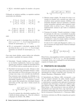 a
4. Wp (t): velocidade angular do atuador a da perna
p.

IW =

Utilizando as vari´veis medidas, as seguintes matrizes
a
amostradas s˜o deﬁnidas:
a


V (x, 1)
V =  V (y, 1)
V (z, 1)


W (x, 1)
W =  W (y, 1)
W (z, 1)

V (x, 2)
V (y, 2)
V (z, 2)

W (x, 2)
W (y, 2)
W (z, 2)

...
...
...



V (x, N )
V (y, N ) 
V (z, N )


... W (x, N )
... W (y, N ) 
... W (z, N )

3
i=1 (

(3)

N

• V (i, j) corresponde a velocidade linear do CM no
`
eixo x, y ou z (i = 1, 2 ou 3 respectivamente) no
instante de amostragem j (j = 1 a N );

O valor de Ec ´ dado pela Equa¸ao 6, onde ti e tf
e
c˜
s˜o os instantes de tempo inicial e ﬁnal da realiza¸ao
a
c˜
de um passo.

• W (i, j) corresponde a velocidade angular do CM
`
em torno do eixo x, y ou z (i = 1, 2 ou 3 respectivamente) no instante de amostragem j (j = 1 a
N ).

Na

Para mensurar essas varia¸oes, s˜o deﬁnidas as tac˜
a
xas de varia¸oes das velocidades lineares (IV ) e das
c˜
velocidades angulares (IW ). A primeira ´ mensue
rada a partir das varia¸oes das velocidades lineares
c˜
observadas no CM, cujo valor ´ obtido atrav´s da
e
e
Equa¸ao (4).
c˜

IV =

3
i=1 (

N
j=1 (V

(i, j) − V (i))2 )

N

(4)

A taxa de varia¸ao das velocidades angulares (IW )
c˜
´ obtida de forma an´loga a IV . Para tal, utiliza-se
e
a
`
a Equa¸ao (5) (Golub e Hu, 2003).
c˜
82

tf
a
a
τp (t) Wp (t) dt

Ec =
a=1

2. Suavidade da locomo¸ao do robˆ: Deseja-se minic˜
o
mizar as varia¸oes das velocidades lineares e anguc˜
lares observadas no CM do robˆ para evitar que, ao
o
carregar uma carga, o seu conte´do seja daniﬁcado.
u

(5)

4. Consumo de energia: Visando maximizar o tempo
de opera¸ao do robˆ sem a necessidade de paradas
c˜
o
para a recarga das suas baterias, a minimiza¸ao do
c˜
consumo de energia ´ considerada. Para tal, buscae
se minimizar a soma da energia cin´tica rotacional
e
veriﬁcada em todos os atuadores (Ec).

onde:

1. Velocidade: Visando viabilizar que o robˆ chegue
o
ao seu destino rapidamente, busca-se um comportamento que maximize a m´dia da velocidade linear
e
(V ) do CM do robˆ no sentido positivo do eixo x;
o

− W (i))2 )

3. M´ximo torque exigido: No intuito de evitar a saa
tura¸ao do atuador real e permitir que robˆs com
c˜
o
atuadores menos potentes possam viabilizar o desempenho desejado, busca-se minimizar o m´ximo
a
torque instantˆneo aplicado pelos atuadores consia
derando todas as pernas (τmax ). Dessa maneira,
implicitamente assume-se que todos os atuadores
s˜o iguais.
a

(2)

Com esses sinais obtidos, quatro ´
ındices s˜o utilizados
a
para avaliar a qualidade da resposta obtida:

N
j=1 (W (i, j)

(6)

ti

Dessa forma, essas grandezas escalares comp˜em o vetor
o
de desempenho J = [Vx IV IW τmax Ec] que quantiﬁca
o resultado obtido com a utiliza¸ao de um determinado
c˜
a
conjunto de fun¸oes fp (t).
c˜

4

PROPOSTA DE SOLUCAO
¸˜

Para ajustar as vari´veis que deﬁnem as fun¸oes de refea
c˜
rˆncia de cada atuador, este artigo utiliza uma t´cnica de
e
e
aprendizado por refor¸o conhecida como Learning Auc
tomata (Narendra e Thathachar, 1974).
O Aprendizado por Refor¸o (AR) corresponde a um
c
meio de mapear situa¸oes em a¸oes visando maximic˜
c˜
zar um sinal de refor¸o num´rico. Para tal, avalia-se
c
e
o conhecimento acumulado pela aplica¸ao de propostas
c˜
de solu¸oes para direcionar a busca por melhores soluc˜
coes (Sutton e Barto, 1998; Thathachar e Sastry, 2002).
¸˜
Dessa forma, o AR caracteriza-se como um m´todo de
e
aprendizado com supervis˜o fraca, cujo supervisor apea
nas fornece informa¸oes de sucesso ou fracasso durante a
c˜
fase de treinamento (Nascimento Jr. e Yoneyama, 2000).
As t´cnicas existentes em AR s˜o compostas por quatro
e
a
elementos:

Revista Controle & Automa¸˜o/Vol.23 no.1/Janeiro e Fevereiro 2012
ca

 