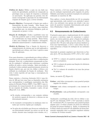 Pol´
ıtica de A¸oes: Deﬁne a a¸ao em um dado moc˜
c˜
mento do aprendizado, podendo ser comparado na
psicologia como as regras de respostas a est´
ımulos
ou associa¸oes. Na aplica¸ao em quest˜o, esse elec˜
c˜
a
mento corresponde a descri¸ao de um determinado
`
c˜
a
conjunto de fun¸oes fp (t) a serem testadas;
c˜
Fun¸ao Objetivo: Corresponde a fun¸ao que avalia o
c˜
`
c˜
desempenho da a¸ao tomada. Esta fun¸ao tem
c˜
c˜
como objetivo fornecer um refor¸o, uma contribuic
cao imediata que, em sistemas biol´gicos, pode ser
¸˜
o
comparado ao prazer e a dor;
`
Fun¸ao de Avalia¸ao: Avalia a qualidade como um
c˜
c˜
todo das poss´
ıveis a¸oes a serem tomadas levando
c˜
em considera¸ao um longo per´
c˜
ıodo. Dessa forma,
´ feita uma avalia¸ao mais reﬁnada e abrangente,
e
c˜
deﬁnindo numericamente o conhecimento obtido;
Modelo do Sistema: Com a fun¸ao de descrever o
c˜
comportamento do sistema que se est´ aplicando o
a
aprendizado por refor¸o, este ´
c
ıtem ´ optativo nesse
e
tipo de aplica¸ao.
c˜
Com esses elementos, o aprendizado por refor¸o utiliza a
c
experiˆncia com as tentativas para obter o conhecimento
e
desejado. Para tal, o conhecimento armazenado na funcao de avalia¸ao ´ utilizado para selecionar a pr´xima
¸˜
c˜ e
o
pol´
ıtica de a¸oes a serem tomadas. Ap´s executadas, o
c˜
o
resultado ´ ent˜o avaliado quantitativamente atrav´s da
e
a
e
fun¸ao objetivo que, por sua vez, deﬁne o refor¸o a ser
c˜
c
utilizado na atualiza¸ao da fun¸ao de avalia¸ao. Este
c˜
c˜
c˜
ciclo ´ ent˜o repetido at´ que haja a convergˆncia do
e
a
e
e
conhecimento.
Nesse contexto, o Learning Automata (LA) ´ uma t´ce
e
nica de AR que tem como base os chamados autˆmatos
o
que correspondem a modelagem matem´tica das M´`
a
a
quinas de Estados Finitos (MEF). Uma MEF ´ uma ree
presenta¸ao do comportamento de um sistema atrav´s
c˜
e
de um conjunto de estados, transi¸oes e a¸oes, tal que
c˜
c˜
(Hopcroft et al., 2006):
• Os estados correspondem a um conjunto m´
ınimo
de vari´veis capazes de descrever o sistema em um
a
determinado instante;
• As transi¸oes correspondem as mudan¸as entre esc˜
`
c
tados que ocorrem regidas por condi¸oes;
c˜
• As a¸oes s˜o atividades que devem ser realizadas em
c˜ a
um determinado instante (ao entrar ou sair de um
estado, durante uma transi¸ao entre estados, etc.).
c˜

Nesse contexto, o LA tem como fun¸ao ajustar a func˜
cao de avalia¸ao representada pelo conjunto de proba¸˜
c˜
bilidades associadas as poss´
`
ıveis transi¸oes do autˆmato
c˜
o
utilizando os conceitos de AR.
Para aplicar a teoria desenvolvida em LA na pesquisa
aqui apresentada, cada vari´vel a ser ajustada ´ associa
e
ada a um autˆmato com apenas um estado e um cono
junto de poss´
ıveis transi¸oes discriminadas pelo projec˜
tista (Thathachar e Sastry, 2003).

4.1

Armazenamento do Conhecimento

O primeiro passo para a implementa¸ao do LA consiste
c˜
em gerar a estrutura capaz de armazenar o conhecimento, em outras palavras, gerar a fun¸ao de avalia¸ao.
c˜
c˜
Para tal, este artigo utiliza um vetor coluna PT e duas
g
g
matrizes Pφ e Pf para cada grupo de pernas similares g.
Com essa representa¸ao, o vetor e cada coluna das mac˜
trizes armazena a fun¸ao de avalia¸ao de um autˆmato
c˜
c˜
o
espec´
ıﬁco.
Associado as posi¸oes angulares que descrevem as fun`
c˜
g
a
o
coes fp (t), Pf tem dimens˜es N P P x N E x N ag , onde:
¸˜
• N P P ´ o n´mero de poss´
e
u
ıveis posi¸oes angulares
c˜
para os atuadores;
• N E ´ o n´mero de pontos nas fun¸oes de referˆncia
e
u
c˜
e
dos atuadores, e
• N ag ´ o n´mero de atuadores em uma das pernas
e
u
do grupo g.
g
Assim, na matriz Pf (Figura 3):

Linhas: cada linha corresponde a uma poss´ posi¸ao
ıvel
c˜
angular do atuador;
Colunas: cada coluna corresponde a um instante de
tempo;
Profundidades: cada profundidade corresponde a um
atuador.
Analisando a morfologia do robˆ, deve-se deﬁnir a mao
triz θ g com dimens˜o N P P x N ag associada a matriz
a
`
g
Pf . O elemento θ g (i, k) representa uma poss´ posi¸ao
ıvel
c˜
angular para o k-´simo atuador da perna de referˆncia
e
e
do grupo de pernas similares g. Assim, os elementos da
k-´sima coluna da matriz θ g s˜o deﬁnidos de forma linee
a
armente espa¸ados entre as posi¸oes angulares m´
c
c˜
ınima
e m´xima do k-´simo atuador.
a
e

Revista Controle & Automa¸˜o/Vol.23 no.1/Janeiro e Fevereiro 2012
ca

83

 