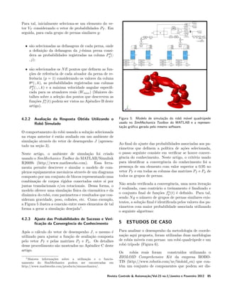 Para tal, inicialmente seleciona-se um elemento do vetor VT considerando o vetor de probabilidades PT . Em
seguida, para cada grupo de pernas similares g:
• s˜o selecionadas as defasagens de cada perna, onde
a
a deﬁni¸ao da defasagem da j-´sima perna consic˜
e
g
dera as probabilidades registradas na coluna Pφ (:
, j);
• s˜o selecionados os N E pontos que deﬁnem as funa
coes de referˆncia de cada atuador da perna de re¸˜
e
ferˆncia (p = 1) considerando os valores da coluna
e
θg (:, k), as probabilidades registradas nas colunas
g
Pf (:, :, k) e a m´xima velocidade angular especiﬁa
cada para os atuadores reais (Wmax ) (Maiores detalhes sobre a sele¸ao dos pontos que descrevem as
c˜
a
fun¸oes f1 (t) podem ser vistos no Apˆndice B deste
c˜
e
artigo).
4.2.2

Avalia¸˜o da Resposta Obtida Utilizando o
ca
Robˆ Simulado
o

O comportamento do robˆ usando a solu¸ao selecionada
o
c˜
na etapa anterior ´ ent˜o avaliado em um ambiente de
e
a
simula¸ao atrav´s do vetor de desempenho J (apresenc˜
e
tado na se¸ao 3).
c˜
Neste artigo, o ambiente de simula¸ao foi criado
c˜
usando o SimMechanics Toolbox do MATLAB/Simulink
R2009b (http://www.mathworks.com).
Essa ferramenta permite descrever e simular o modelo de complexos equipamentos mecˆnicos atrav´s de um diagrama
a
e
composto por um conjunto de blocos representando uma
combina¸ao de corpos r´
c˜
ıgidos conectados entre si por
juntas translacionais e/ou rotacionais. Dessa forma, o
modelo oferece uma simula¸ao f´
c˜ ısica da cinem´tica e da
a
dinˆmica do robˆ, com parˆmetros e resultados que cona
o
a
sideram gravidade, peso, colis˜es, etc. Como exemplo,
o
a Figura 5 ilustra a conex˜o entre esses elementos de tal
a
forma a gerar a simula¸ao desejada1 .
c˜
4.2.3

Ajuste das Probabilidades de Sucesso e Veriﬁca¸˜o da Convergˆncia do Conhecimento
ca
e

Ap´s o c´lculo do vetor de desempenho J, o mesmo ´
o
a
e
utilizado para ajustar a fun¸ao de avalia¸ao composta
c˜
c˜
pelo vetor PT e pelas matrizes Pf e Pφ . Os detalhes
desse procedimento s˜o mostrados no Apˆndice C deste
a
e
artigo.
1 Maiores

informa¸oes sobre a utiliza¸ao e o funcioc˜
c˜
namento do SimMechanics podem ser encontradas em
http://www.mathworks.com/products/simmechanics/.

Figura 5: Modelo de simula¸˜o do robˆ m´vel quadr´pede
ca
o o
u
usado no SimMechanics Toolbox do MATLAB e a representa¸˜o gr´ﬁca gerada pelo mesmo software.
ca
a

Ao ﬁnal do ajuste das probabilidades associadas aos parˆmetros que deﬁnem a pol´
a
ıtica de a¸oes selecionada,
c˜
o passo seguinte consiste em veriﬁcar se houve convergˆncia do conhecimento. Neste artigo, o crit´rio usado
e
e
para identiﬁcar a convergˆncia do conhecimento foi a
e
presen¸a de um elemento com valor superior a 0,95 no
c
vetor PT e em todas as colunas das matrizes Pf e Pφ de
todos os grupos de pernas.
N˜o sendo veriﬁcada a convergˆncia, uma nova itera¸ao
a
e
c˜
´ realizada, caso contr´rio o treinamento ´ ﬁnalizado e
e
a
e
a
o conjunto ﬁnal de fun¸oes fp (t) ´ deﬁnido. Para tal,
c˜
e
sendo N g o n´mero de grupos de pernas similares exisu
tentes, a solu¸ao ﬁnal ´ identiﬁcada pelos valores dos pac˜
e
rˆmetros com maior probabilidade associada utilizando
a
o seguinte algoritmo:

5

ESTUDOS DE CASO

Para analisar o desempenho da metodologia de coordena¸ao aqui proposta, foram utilizadas duas morfologias
c˜
de robˆs m´veis com pernas: um robˆ quadr´pede e um
o
o
o
u
robˆ tr´
o ıpode (Figura 6).
Os
robˆs reais foram
o
constru´
ıdos utilizando o
BIOLOID Comprehensive Kit da empresa ROBOTIS (http://www.robotis.com/xe/bioloid_en) que cont´m um conjunto de componentes que podem ser dise

Revista Controle & Automa¸˜o/Vol.23 no.1/Janeiro e Fevereiro 2012
ca

85

 