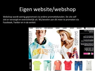 Eigen	
  website/webshop	
  	
  
Webshop	
  wordt	
  weinig	
  gepromoot	
  via	
  andere	
  promo<ekanalen.	
  De	
  site	
  zelf	
  
ziet	
  er	
  verzorgd	
  en	
  overzichtelijk	
  uit.	
  Wij	
  bevelen	
  aan	
  dit	
  meer	
  te	
  promoten	
  via	
  
Facebook,	
  TwiEer	
  en	
  in	
  de	
  winkel.	
  	
  
 