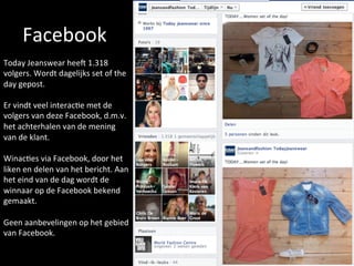 Facebook	
  	
  
Today	
  Jeanswear	
  heeN	
  1.318	
  
volgers.	
  Wordt	
  dagelijks	
  set	
  of	
  the	
  
day	
  gepost.	
  	
  
	
  
Er	
  vindt	
  veel	
  interac<e	
  met	
  de	
  
volgers	
  van	
  deze	
  Facebook,	
  d.m.v.	
  
het	
  achterhalen	
  van	
  de	
  mening	
  
van	
  de	
  klant.	
  	
  
	
  
Winac<es	
  via	
  Facebook,	
  door	
  het	
  
liken	
  en	
  delen	
  van	
  het	
  bericht.	
  Aan	
  
het	
  eind	
  van	
  de	
  dag	
  wordt	
  de	
  
winnaar	
  op	
  de	
  Facebook	
  bekend	
  
gemaakt.	
  
	
  
Geen	
  aanbevelingen	
  op	
  het	
  gebied	
  
van	
  Facebook.	
  	
  	
  
 