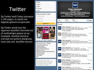 TwiEer	
  	
  
Op	
  TwiEer	
  heeN	
  Today	
  Jeanswear	
  
1.149	
  volgers.	
  Er	
  wordt	
  niet	
  
dagelijks	
  gebruik	
  van	
  gemaakt.	
  
	
  
Op	
  TwiEer	
  wordt	
  over	
  het	
  
algemeen	
  dezelfde	
  informa<e	
  en/
of	
  aanbiedingen	
  gepost	
  als	
  op	
  
Facebook.	
  Hierdoor	
  bereik	
  je	
  
enerzijds	
  een	
  grotere	
  doelgroep,	
  
maar	
  ook	
  vaak	
  	
  dezelfde	
  mensen.	
  	
  
 