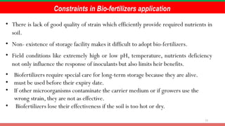 13
Constraints in Bio-fertilizers application
• There is lack of good quality of strain which efficiently provide required nutrients in
soil.
• Non- existence of storage facility makes it difficult to adopt bio-fertilizers.
• Field conditions like extremely high or low pH, temperature, nutrients deficiency
not only influence the response of inoculants but also limits heir benefits.
• Biofertilizers require special care for long-term storage because they are alive.
• must be used before their expiry date.
• If other microorganisms contaminate the carrier medium or if growers use the
wrong strain, they are not as effective.
• Biofertilizers lose their effectiveness if the soil is too hot or dry.
 
