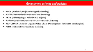 15
Government scheme and policies
• NPOF (National project on organic farming)
• NMNF (National mission on natural farming)
• PKVY (Paramparagat KrishiVikasYojana)
• NMOOP (National Mission on Oilseeds and Oil Palm)
• MOVCDNER (Mission OrganicValue Chain Development for North East Region)
• NHM (National Horticulture mission)
 