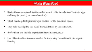 3
What is Biofertilizer?
• Biofertilizers are natural fertilizers that are microbial inoculants of bacteria, algae
and fungi (separately or in combination).
• which may help biological nitrogen fixation for the benefit of plants.
• They help build up the soil micro-flora and there by the soil health.
• Biofertilizer also include organic fertilizers(manure, etc.)
• Use of bio-fertilizer is recommended for improving the soil fertility in organic
farming
 