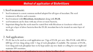 9
Method of application of Biofertilizers
1.Seed treatement:
• Seed treatment is a most common method adopted for all types of inoculant.The seed
treatment is effective and economic.
• Seed treatment with Rhizobium,Azotobacter along with P.S.M.
• seed treatment can be done with any of two or more bacteria.
• Important things has the seeds must be coated first with Rhizobium or Azotobacter when each
seeds get a layer of above bacteria then the P.S.M. inoculant has to be treated on outer layer of
the seeds.
2. Soil application:
• P.S.M. has to be used as a soil application use 2 kgs of P.S.M. per acre. Mix P.S.M. with 400 to
600 kgs of Cow dung along with ½ bag of rock phosphate if available.The mixture of P.S.M.,
Cow dung and rock phosphate have to be kept under any tree shade or celling for over night and
maintain 50% moisture.
• Use the mixture as a soil application in rows or during levelling of soil
 