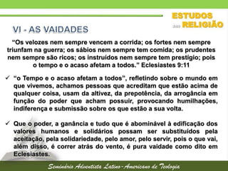 “Os velozes nem sempre vencem a corrida; os fortes nem sempre
triunfam na guerra; os sábios nem sempre tem comida; os prudentes
nem sempre são ricos; os instruídos nem sempre tem prestígio; pois
o tempo e o acaso afetam a todos.” Eclesiastes 9:11
 “o Tempo e o acaso afetam a todos”, refletindo sobre o mundo em
que vivemos, achamos pessoas que acreditam que estão acima de
qualquer coisa, usam da altivez, da prepotência, da arrogância em
função do poder que acham possuir, provocando humilhações,
indiferença e submissão sobre os que estão a sua volta.
 Que o poder, a ganância e tudo que é abominável à edificação dos
valores humanos e solidários possam ser substituídos pela
aceitação, pela solidariedade, pelo amor, pelo servir, pois o que vai,
além disso, é correr atrás do vento, é pura vaidade como dito em
Eclesiastes.
 