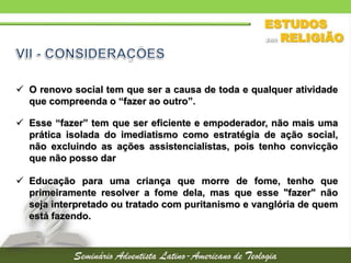  O renovo social tem que ser a causa de toda e qualquer atividade
que compreenda o “fazer ao outro”.
 Esse “fazer” tem que ser eficiente e empoderador, não mais uma
prática isolada do imediatismo como estratégia de ação social,
não excluindo as ações assistencialistas, pois tenho convicção
que não posso dar
 Educação para uma criança que morre de fome, tenho que
primeiramente resolver a fome dela, mas que esse "fazer" não
seja interpretado ou tratado com puritanismo e vanglória de quem
está fazendo.
 