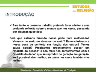  Para tanto, o presente trabalho pretende levar o leitor a uma
profunda reflexão sobre o mundo que nos cerca, passando
por algumas questões:
Será que estamos fazendo nossa parte para melhorá-lo?
Vivemos no meio ou vivemos do meio? Renunciaríamos a
nossa zona de conforto em função dos outros? Temos
causa social? Precisamos urgentemente buscar um
“modelo do desafio” e não mais nos conformarmos com o
“modelo do dano” que se reproduz de geração em geração,
só é possível viver melhor, se quem nos cerca também vive
melhor.
 