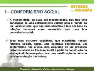  A modernidade, ou suas pós-modernidades, nos trás uma
concepção de vida extremamente voltada para o mundo do
ter, universo este, que não mais identifica e tem por base as
relações humanas como essenciais para uma boa
convivência social;
 Toda essa estrutura capitalista, que materializa nossas
relações sociais, causa uma epidemia conformista, um
conformismo não criado, mas adquirido de um processo
histórico fadado ao fracasso social a partir da construção da
alienação do homem pela coisa: uma coisificação do humano
pela humanização das coisas.
 
