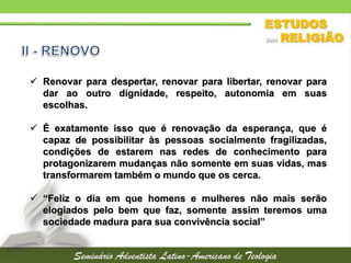  Renovar para despertar, renovar para libertar, renovar para
dar ao outro dignidade, respeito, autonomia em suas
escolhas.
 É exatamente isso que é renovação da esperança, que é
capaz de possibilitar às pessoas socialmente fragilizadas,
condições de estarem nas redes de conhecimento para
protagonizarem mudanças não somente em suas vidas, mas
transformarem também o mundo que os cerca.
 “Feliz o dia em que homens e mulheres não mais serão
elogiados pelo bem que faz, somente assim teremos uma
sociedade madura para sua convivência social”
 