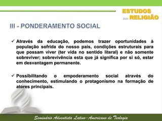  Através da educação, podemos trazer oportunidades à
população sofrida do nosso país, condições estruturais para
que possam viver (ter vida no sentido literal) e não somente
sobreviver; sobrevivência esta que já significa por si só, estar
em desvantagem permanente.
 Possibilitando o empoderamento social através do
conhecimento, estimulando o protagonismo na formação de
atores principais.
 