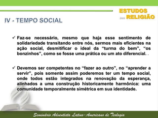  Faz-se necessário, mesmo que haja esse sentimento de
solidariedade transitando entre nós, sermos mais eficientes na
ação social, desmitificar o ideal da “turma do bem”, “os
bonzinhos”, como se fosse uma prática ou um ato diferencial. .
 Devemos ser competentes no “fazer ao outro”, no “aprender a
servir”, pois somente assim poderemos ter um tempo social,
onde todos estão integrados na renovação da esperança,
alinhados a uma construção historicamente harmônica: uma
comunidade temporalmente simétrica em sua identidade.
 